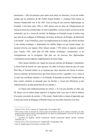 prometteurs. « Dès les premiers jours après mon entrée en fonctions, j’ai pu me rendre
compte que les doléances de Mr. Gobert étaient fondées »1, explique Félix Jansen au
ministre Vandervelde vers la fin 1925. Tout au long de son exercice diplomatique en
Finlande, c’est-à-dire entre 1926 et 1929, Jansen sera un ténor de l’élargissement du
champ d’action du consulat belge. Il serait souhaitable, conclut-il après environ un an de
recherches, que le « consul de carrière2 de Belgique en Finlande occupe le même rang
que celui de ses collègues d’Allemagne, de France, de Russie, de Pologne, de Danemark
et de Suède3 et qu’il bénéficie, pour l’accomplissement de sa tâche, des mêmes facilités
et des mêmes avantages ». Représenter les intérêts belges est une lourde charge. Au
moment d’écrire son rapport, Félix Jansen compte 1 076 lettres et rapports expédiés
pour l’année 1925, dont plus de 600 traitent d’échanges commerciaux et de
renseignements sur la navigation. Qui plus est, un nouveau titre diplomatique
n’entraînerait aucune dépense supplémentaire du trésor belge.
Félix Jansen bénéficie de l’appui du nouveau ministre de Belgique à Stockholm,
le baron Paul de Groote sur cette question. En effet, la friction observée plus tôt entre
Paul May et Fernand Gobert ne se transmet pas chez messieurs de Groote et Jansen.
Tout au contraire, de Groote trouve que Félix Jansen est très « agréable » et a « réussi à
se créer une excellente situation »4 en Finlande. Il demande au ministre Vandervelde de
bien vouloir satisfaire sa demande pour lui faciliter « l’accès des Ministères et des
Administrations, au plus grand bien de nos intérêts ».
Le Patron doit malheureusement lui refuser. « Il n’est pas possible en effet, que
M. Jansen soit en même temps adjoint à la légation dont vous êtes le chef et titulaire
d’un poste consulaire de carrière. »5 Par contre, Vandervelde se réjouit d’apprendre que
le nouveau consul de Belgique à Helsinki exerce ses nouvelles fonctions avec brio.
65 / 183
1 AMAEB, P. Ext. 2272, F. Jansen à É. Vandervelde, 14 novembre 1925.
2 Félix Jansen exerce la fonction de consul, poste de troisième rang de la carrière consulaire, les deux
premiers étant respectivement consul-général de 1re classe et consul-général. COOLSAET R., DUJARDIN
V., ROOSENS C., op. cit., p. 170.
3 « …secrétaire de légation, attaché commercial, attaché commercial adjoint, attaché, secrétaire
archiviste, etc. ».
4 AMAEB, P. Ext. 2272, P. de Groote à É. Vandervelde, 14 septembre 1926.
5 Ibid., É. Vandervelde à P. de Groote, 5 octobre 1926.
 