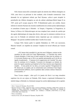 Félix Jansen renouvelle sa demande auprès du ministre des Affaires étrangères en
1928, cette fois-ci en précisant le titre souhaité, celui d’attaché commercial. Cette
demande lui est également refusée par Paul Hymans, celui-ci ayant récupéré le
portefeuille des Affaires étrangères au sein du cabinet catholique-libéral Jaspar II en
1927, poste qu’il occupe jusqu’en 1935. N’abandonnant guère son combat, Jansen
informe le ministre Hymans des récentes modifications de certains postes diplomatiques
et consulaires d’autres pays à Helsinki : la Turquie, l’Argentine, la Yougoslavie, la
Suisse, le Pérou et la Tchécoslovaquie ont tous remplacé leurs consuls de carrière par
des agents diplomatiques de rangs plus élevés, alors que le commerce extérieur de ces
pays avec la Finlande est nettement moins important que son commerce avec la
Belgique1. Ses paroles semblent tomber dans l’oreille d’un sourd.
Lorsque Félix Jansen quitte la capitale finlandaise en 1929, son successeur,
Maxime Gérard2, est stupéfait de constater l’ampleur du travail effectué par l’ancien
consul.
« M. Jansen était considéré ici, par tous mes Collègues, comme un des
membres les plus actifs du Corps Diplomatique ; à l’encontre des autres
Consuls étrangers, il était reçu et traité comme tel, dans tous les milieux, et
il n’est point douteux que ce fût à ses qualités personnelles qu’il ait dû ces
égards exceptionnels… L’annonce de la suppression du Consulat3 fut, pour
tous les journaux de la Capitale, l’occasion de témoigner au titulaire du
poste les regrets unanimes qu’inspirait la fin d’une mission aussi dignement
remplie… À tous points de vue donc, je ne puis regretter l’éloignement de
M. Jansen qui, au surplus, par sa connaissance peu commune d’une langue
particulièrement difficile, avait su pénétrer dans certains milieux financiers
et mercantiles. »4
Nous l’avons compris : alors qu’il n’a jamais été élevé à un rang consulaire
supérieur lors de son séjour en Finlande, Félix Jansen a représenté brillamment les
intérêts belges à Helsinki et a fortement marqué les cercles diplomatiques de la capitale.
66 / 183
1 Ibid., F. Jansen à P. Hymans, 20 avril 1928.
2 Maxime Gérard (?-1949) : diplomate belge. Consul de Belgique à Bombay (1904-1910), ministre de
Belgique au Siam (1920-1922), en Colombie (1922), en Éthiopie (1922-1929) en Finlande et
commissionné consul-général en Finlande avec résidence à Helsinki (1929-1934) et au Chili
(1934-1946). Ibid., P. Ext. 413.
3 Nous y reviendrons.
4 AMAEB, P. Ext. 2272, M. Gérard à P. Hymans, 30 juillet 1929.
 