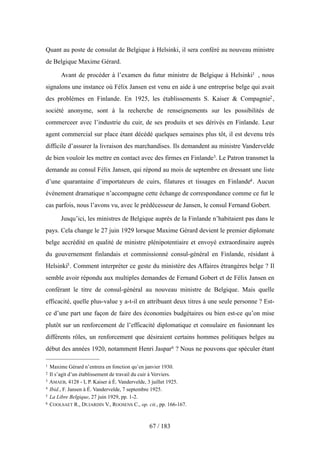 Quant au poste de consulat de Belgique à Helsinki, il sera conféré au nouveau ministre
de Belgique Maxime Gérard.
Avant de procéder à l’examen du futur ministre de Belgique à Helsinki1 , nous
signalons une instance où Félix Jansen est venu en aide à une entreprise belge qui avait
des problèmes en Finlande. En 1925, les établissements S. Kaiser & Compagnie2,
société anonyme, sont à la recherche de renseignements sur les possibilités de
commerceer avec l’industrie du cuir, de ses produits et ses dérivés en Finlande. Leur
agent commercial sur place étant décédé quelques semaines plus tôt, il est devenu très
difficile d’assurer la livraison des marchandises. Ils demandent au ministre Vandervelde
de bien vouloir les mettre en contact avec des firmes en Finlande3. Le Patron transmet la
demande au consul Félix Jansen, qui répond au mois de septembre en dressant une liste
d’une quarantaine d’importateurs de cuirs, filatures et tissages en Finlande4. Aucun
événement dramatique n’accompagne cette échange de correspondance comme ce fut le
cas parfois, nous l’avons vu, avec le prédécesseur de Jansen, le consul Fernand Gobert.
Jusqu’ici, les ministres de Belgique auprès de la Finlande n’habitaient pas dans le
pays. Cela change le 27 juin 1929 lorsque Maxime Gérard devient le premier diplomate
belge accrédité en qualité de ministre plénipotentiaire et envoyé extraordinaire auprès
du gouvernement finlandais et commissionné consul-général en Finlande, résidant à
Helsinki5. Comment interpréter ce geste du ministère des Affaires étrangères belge ? Il
semble avoir répondu aux multiples demandes de Fernand Gobert et de Félix Jansen en
conférant le titre de consul-général au nouveau ministre de Belgique. Mais quelle
efficacité, quelle plus-value y a-t-il en attribuant deux titres à une seule personne ? Est-
ce d’une part une façon de faire des économies budgétaires ou bien est-ce qu’on mise
plutôt sur un renforcement de l’efficacité diplomatique et consulaire en fusionnant les
différents rôles, un renforcement que désiraient certains hommes politiques belges au
début des années 1920, notamment Henri Jaspar6 ? Nous ne pouvons que spéculer étant
67 / 183
1 Maxime Gérard n’entrera en fonction qu’en janvier 1930.
2 Il s’agit d’un établissement de travail du cuir à Verviers.
3 AMAEB, 4128 - I, P. Kaiser à É. Vandervelde, 3 juillet 1925.
4 Ibid., F. Jansen à É. Vandervelde, 7 septembre 1925.
5 La Libre Belgique, 27 juin 1929, pp. 1-2.
6 COOLSAET R., DUJARDIN V., ROOSENS C., op. cit., pp. 166-167.
 