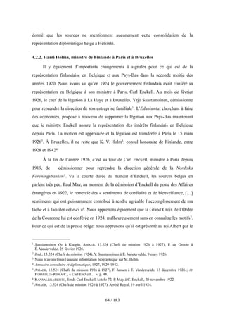 donné que les sources ne mentionnent aucunement cette consolidation de la
représentation diplomatique belge à Helsinki.
4.2.2. Harri Holma, ministre de Finlande à Paris et à Bruxelles
Il y également d’importants changements à signaler pour ce qui est de la
représentation finlandaise en Belgique et aux Pays-Bas dans la seconde moitié des
années 1920. Nous avons vu qu’en 1924 le gouvernement finlandais avait conféré sa
représentation en Belgique à son ministre à Paris, Carl Enckell. Au mois de février
1926, le chef de la légation à La Haye et à Bruxelles, Yrjö Saastamoinen, démissionne
pour reprendre la direction de son entreprise familiale1. L’Eduskunta, cherchant à faire
des économies, propose à nouveau de supprimer la légation aux Pays-Bas maintenant
que le ministre Enckell assure la représentation des intérêts finlandais en Belgique
depuis Paris. La motion est approuvée et la légation est transférée à Paris le 15 mars
19262. À Bruxelles, il ne reste que K. V. Holm3, consul honoraire de Finlande, entre
1928 et 19424.
À la fin de l’année 1926, c’est au tour de Carl Enckell, ministre à Paris depuis
1919, de démissionner pour reprendre la direction générale de la Nordiska
Föreningsbanken5. Vu la courte durée du mandat d’Enckell, les sources belges en
parlent très peu. Paul May, au moment de la démission d’Enckell du poste des Affaires
étrangères en 1922, le remercie des « sentiments de cordialité et de bienveillance, […]
sentiments qui ont puissamment contribué à rendre agréable l’accomplissement de ma
tâche et à faciliter celle-ci »6. Nous apprenons également que la Grand’Croix de l’Ordre
de la Couronne lui est conférée en 1924, malheureusement sans en connaître les motifs7.
Pour ce qui est de la presse belge, nous apprenons qu’il est présenté au roi Albert par le
68 / 183
1 Saastamoinen Oy à Kuopio. AMAEB, 13.524 (Chefs de mission 1926 à 1927), P. de Groote à
É. Vandervelde, 25 février 1926.
2 Ibid., 13.524 (Chefs de mission 1924), Y. Saastamoinen à É. Vandervelde, 9 mars 1926.
3 Nous n’avons trouvé aucune information biographique sur M. Holm.
4 Annuaire consulaire et diplomatique, 1927, 1929-1942.
5 AMAEB, 13.524 (Chefs de mission 1926 à 1927), F. Jansen à É. Vandervelde, 13 décembre 1926 ; AF
FORSELLES-RISKA C., « Carl Enckell… », p. 48.
6 KANSALLISARKISTO, fonds Carl Enckell, kotelo 72, P. May à C. Enckell, 20 novembre 1922.
7 AMAEB, 13.524 (Chefs de mission 1926 à 1927), Arrêté Royal, 19 avril 1924.
 