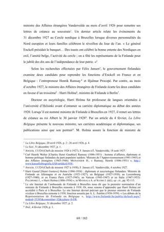 ministre des Affaires étrangères Vandervelde au mois d’avril 1926 pour remettre ses
lettres de créance au souverain1. Un dernier article relate les événements du
31 décembre 1927 au Cercle nordique à Bruxelles lorsque diverses personnalités du
Nord européen et leurs familles célèbrent le réveillon du Jour de l’an. « Le général
Enckell présidait le banquet… Des toasts ont célébré la bonne entente des Nordiques en
exil, l’amitié belge, l’activité du cercle ; on a fêté les représentants de la Finlande pour
le jubilé des dix ans de l’indépendance de leur patrie. »2
Selon les recherches effectuées par Félix Jansen3, le gouvernement finlandais
examine deux candidats pour reprendre les fonctions d’Enckell en France et en
Belgique : l’entrepreneur Henrik Ramsay4 et Hjalmar Procopé. Par contre, au mois
d’octobre 1927, le ministre des Affaires étrangères de Finlande écarte les deux candidats
en faveur d’un troisième5 : Harri Holma6, ministre de Finlande à Berlin7.
Docteur en assyriologie, Harri Holma fut professeur de langues orientales à
l’université d’Helsinki avant d’entamer sa carrière diplomatique au début des années
1920. Lorsqu’il est nommé ministre de Finlande à Bruxelles en 1927, il remet ses lettres
de créance au roi Albert le 30 janvier 19288. Par un article du 4 février, La Libre
Belgique présente le nouveau ministre, ses carrières académique et diplomatique, ses
publications ainsi que son portrait9. M. Holma assure la fonction de ministre de
69 / 183
1 La Libre Belgique, 20 avril 1926, p. 2 ; 26 avril 1926, p. 4.
2 Le Soir, 31 décembre 1927, p. 1.
3 AMAEB, 13.524 (Chefs de mission 1926 à 1927), F. Jansen à É. Vandervelde, 18 août 1927.
4 Carl Henrik Wolter [Charles Henri Gauthier] Ramsay (1886-1951) : homme d’affaires, diplomate et
homme politique finlandais du parti populaire suédois. Ministre de l’Approvisionnement (1941-1943) et
des Affaires étrangères (1943-1944). MEINANDER H., « Ramsay, Henrik (1886-1951) », http://
www.kansallisbiografia.fi/kb/artikkeli/958/.
5 AMAEB, 13.524 (Chefs de mission 1927 à 1938), F. Jansen à É. Vandervelde, 4 octobre 1927.
6 Harri Gustaf [Henri Gustave] Holma (1886-1954) : diplomate et assyriologue finlandais. Ministre de
Finlande en Allemagne et en Autriche (1921-1927), en Belgique (1927-1938), au Luxembourg
(1927-1940), et en France Paris (1927-1943), au Vatican (1943-1947) et en Italie (1947-1953).
PALOPOSKI J., « Harri Holma (1886-1954) », in MANSALA A. et SUOMI J. (éd.), op. cit., pp. 92-115.
7 Le site Internet de l’ambassade de Finlande à Bruxelles nous dit que la première nomination d’un
ministre de Finlande à Bruxelles remonte à 1938. Or, nous venons d’apprendre que Harri Holma est
accrédité à Paris et à Bruxelles. Le site Internet devrait préciser que le premier ministre de Finlande
résidant à Bruxelles remonte à 1938, fonction assurée par A. L. Åström (1938-1939). « Les débuts de la
Représentation de Finlande en Belgique », http://www.finlande.be/public/default.aspx?
nodeid=35385&contentlan=32&culture=fr-FR.
8 La Libre Belgique, 31 décembre 1927, p. 2.
9 Ibid., 4 février 1928, p. 1.
 