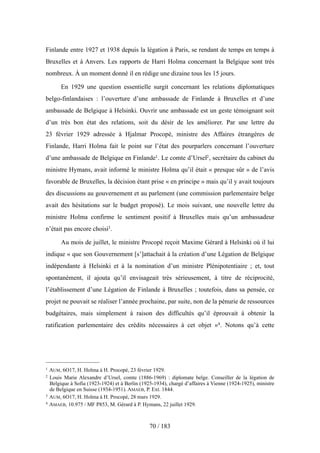 Finlande entre 1927 et 1938 depuis la légation à Paris, se rendant de temps en temps à
Bruxelles et à Anvers. Les rapports de Harri Holma concernant la Belgique sont très
nombreux. À un moment donné il en rédige une dizaine tous les 15 jours.
En 1929 une question essentielle surgit concernant les relations diplomatiques
belgo-finlandaises : l’ouverture d’une ambassade de Finlande à Bruxelles et d’une
ambassade de Belgique à Helsinki. Ouvrir une ambassade est un geste témoignant soit
d’un très bon état des relations, soit du désir de les améliorer. Par une lettre du
23 février 1929 adressée à Hjalmar Procopé, ministre des Affaires étrangères de
Finlande, Harri Holma fait le point sur l’état des pourparlers concernant l’ouverture
d’une ambassade de Belgique en Finlande1. Le comte d’Ursel2, secrétaire du cabinet du
ministre Hymans, avait informé le ministre Holma qu’il était « presque sûr » de l’avis
favorable de Bruxelles, la décision étant prise « en principe » mais qu’il y avait toujours
des discussions au gouvernement et au parlement (une commission parlementaire belge
avait des hésitations sur le budget proposé). Le mois suivant, une nouvelle lettre du
ministre Holma confirme le sentiment positif à Bruxelles mais qu’un ambassadeur
n’était pas encore choisi3.
Au mois de juillet, le ministre Procopé reçoit Maxime Gérard à Helsinki où il lui
indique « que son Gouvernement [s’]attachait à la création d’une Légation de Belgique
indépendante à Helsinki et à la nomination d’un ministre Plénipotentiaire ; et, tout
spontanément, il ajouta qu’il envisageait très sérieusement, à titre de réciprocité,
l’établissement d’une Légation de Finlande à Bruxelles ; toutefois, dans sa pensée, ce
projet ne pouvait se réaliser l’année prochaine, par suite, non de la pénurie de ressources
budgétaires, mais simplement à raison des difficultés qu’il éprouvait à obtenir la
ratification parlementaire des crédits nécessaires à cet objet »4. Notons qu’à cette
70 / 183
1 AUM, 6O17, H. Holma à H. Procopé, 23 février 1929.
2 Louis Marie Alexandre d’Ursel, comte (1886-1969) : diplomate belge. Conseiller de la légation de
Belgique à Sofia (1923-1924) et à Berlin (1925-1934), chargé d’affaires à Vienne (1924-1925), ministre
de Belgique en Suisse (1934-1951). AMAEB, P. Ext. 1844.
3 AUM, 6O17, H. Holma à H. Procopé, 28 mars 1929.
4 AMAEB, 10.975 / MF P853, M. Gérard à P. Hymans, 22 juillet 1929.
 