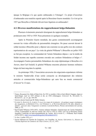 époque la Belgique n’a que quatre ambassades à l’étranger1. Ce projet d’ouverture
d’ambassades sera toutefois reporté après la Deuxième Guerre mondiale. Ce n’est qu’en
1957 que Bruxelles et Helsinki élèvent leurs légations en ambassades2.
4.3. Diverses manifestations du rapprochement belgo-finlandais
Plusieurs événements ponctuels témoignant du rapprochement belgo-finlandais se
produisent entre 1925 et 1929. Nous présentons ici quelques exemples.
Après la Première Guerre mondiale, des gestes commémoratifs accompagnent
souvent les visites officielles de personnalités étrangères. On passe souvent devant le
soldat inconnu à Bruxelles pour y déposer une couronne ou une gerbe avec des couleurs
représentatives de son pays3. La visite du général Wilkama4 à Bruxelles en juillet 1925
ne fait pas exception. Le commandant de l’armée finlandaise dépose « sur la tombe du
Soldat inconnu une superbe couronne cravatée aux couleurs finlandaises et belges »5.
Accompagné d’autres personnalités finlandaises du corps diplomatique à Bruxelles et à
Anvers, dont Carl Enckell, le général Wilkama rencontre plusieurs hommes militaires
belges de haut rang dans la capitale.
Au printemps 1926, l’Association anversoise des négociants-exportateurs informe
le ministre Vandervelde d’une soirée consacrée au développement des relations
amicales et commerciales belgo-finlandaises qui aura lieu au musée commercial
d’Anvers6 le 12 mars.
71 / 183
1 France, Royaume-Uni, Italie et États-Unis. En 1921 ce nombre s’élève à huit (Brésil, Espagne, Japon et
Saint-Siège), neuf en 1937 (Chine) et dix en 1938 (Allemagne). COOLSAET R., DUJARDIN V.,
ROOSENS C., op. cit., pp. 148-149.
2 AMAEB, dossier fournit par M. Didier Amaury.
3 CLAISSE S., DANVOYE S., LABEYE T. (e.a.), Les temps de la mémoire : de quelques usages stratégiques
des imaginaires, in DEPROOST P.-A., VAN YPERSELE L. et WATTHEE-DELMOTTE M. (éd.), Mémoire et
identité : parcours dans l’imaginaire occidental, Louvain-la-Neuve, Presses universitaires de Louvain,
2008, p. 172.
4 Karl Fredrik Wilkama (1876-1947) : homme militaire finlandais. Général-major de l’armée finlandaise
(1918), Commandant en chef de l’armée (été 1918 et 1919 et 1924). Lors de la Deuxième Guerre
mondiale il participe au haut-commandement de l’armée. MYLLYNIEMI U., « Wilkama, Karl Fredrik
(1876-1947) », http://www.kansallisbiografia.fi/kb/artikkeli/6531/.
5 Le Soir, 5 juillet 1925, p. 1.
6 Ancien bâtiment de l’Institut du Commerce, rue Coquilhat, 16, Anvers. GRUNZWEIG A., Histoire de
l’Institut Supérieur de Commerce de l’État à Anvers, s.d., s.l., 1975.
 