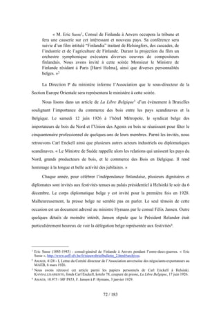 « M. Eric Sasse1, Consul de Finlande à Anvers occupera la tribune et
fera une causerie sur cet intéressant et nouveau pays. Sa conférence sera
suivie d’un film intitulé “Finlandia” traitant de Helsingfors, des cascades, de
l’industrie et de l’agriculture de Finlande. Durant la projection du film un
orchestre symphonique exécutera diverses oeuvres de compositeurs
finlandais. Nous avons invité à cette soirée Monsieur le Ministre de
Finlande résidant à Paris [Harri Holma], ainsi que diverses personnalités
belges. »2
La Direction P du ministère informe l’Association que le sous-directeur de la
Section Europe Orientale sera représentera le ministère à cette soirée.
Nous lisons dans un article de La Libre Belgique3 d’un événement à Bruxelles
soulignant l’importance du commerce des bois entre les pays scandinaves et la
Belgique. Le samedi 12 juin 1926 à l’hôtel Métropole, le syndicat belge des
importateurs de bois du Nord et l’Union des Agents en bois se réunissent pour fêter le
cinquantenaire professionnel de quelques-uns de leurs membres. Parmi les invités, nous
retrouvons Carl Enckell ainsi que plusieurs autres acteurs industriels ou diplomatiques
scandinaves. « Le Ministre de Suède rappelle alors les relations qui unissent les pays du
Nord, grands producteurs de bois, et le commerce des Bois en Belgique. Il rend
hommage à la longue et belle activité des jubilaires. »
Chaque année, pour célébrer l’indépendance finlandaise, plusieurs dignitaires et
diplomates sont invités aux festivités tenues au palais présidentiel à Helsinki le soir du 6
décembre. Le corps diplomatique belge y est invité pour la première fois en 1928.
Malheureusement, la presse belge ne semble pas en parler. Le seul témoin de cette
occasion est un document adressé au ministre Hymans par le consul Félix Jansen. Outre
quelques détails de moindre intérêt, Jansen stipule que le Président Relander était
particulièrement heureux de voir la délégation belge représentée aux festivités4.
72 / 183
1 Eric Sasse (1885-1943) : consul-général de Finlande à Anvers pendant l’entre-deux-guerres. « Eric
Sasse », http://www.ceff-sfv.be/fr/nieuwsbriefbulletin_2.html#archives.
2 AMAEB, 4128 - I, Lettre du Comité directeur de l’Association anversoise des négociants-exportateurs au
MAEB, 6 mars 1926.
3 Nous avons retrouvé cet article parmi les papiers personnels de Carl Enckell à Helsinki.
KANSALLISARKISTO, fonds Carl Enckell, kotelo 78, coupure de presse, La Libre Belgique, 17 juin 1926.
4 AMAEB, 10.975 / MF P853, F. Jansen à P. Hymans, 3 janvier 1929.
 