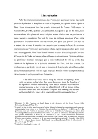 1. Introduction
Parler des relations internationales dans l’entre-deux-guerres en Europe équivaut à
parler de la paix et de la prospérité, de crises et de guerres, de « grands » et de « petits »
États. Nous connaissons bien les grands, notamment la France, l’Allemagne, le
Royaume-Uni, l’URSS, les États-Unis et le Japon, mais pour ce qui est des petits, nous
avons tendance à les placer soit au second plan, soit en relation avec les grands dans la
trame narrative européenne. Souvent, le poids de politique extérieure d’une petite
puissance se fait sentir surtout chez ses voisins, tant petits que grands1. Ces pays de
« second rôle » n’ont, à première vue, peut-être pas beaucoup influencé les relations
internationales de l’entre-deux-guerres mais cela ne signifie pas pour autant qu’ils n’ont
rien à nous apprendre. Vesa Vares2 l’avait constaté au cours d’un colloque qui s’est tenu
à l’université de Turku sur les nouvelles méthodes et orientations de l’histoire politique.
Ce professeur finlandais remarqua que le sens traditionnel de celle-ci, c’est-à-dire
l’étude de la diplomatie et la politique extérieure des États, était fort critiqué. Un
conférencier en particulier croyait que ce domaine de la recherche scientifique perdait
de sa pertinence et dérivait vers des sujets insipides, donnant comme exemple l’étude de
l’Irlande selon la politique extérieure finlandaise :
« In which way would such a study be relevant to anything? What
could one expect to find other than some documents about the founding of
the diplomatic relations and courtesy visits, which, however, would have no
practical meaning as they would not affect Finnish or Irish foreign policy,
let alone Finnish and Irish societies? Everyone was nodding; the methods
and themes had to be renewed, in order not to drift to such peculiarities. »3
1 / 183
1 MATHISEN T., The Functions of Small States in the Strategies of the Great Powers, Oslo,
Universitetsførlaget, 1972, p. 241.
2 VARES V. « Out of sight, not always out of might. Bilateral relations between distant small countries;
methodological observations », in Valhalian Journal of Historical Studies, n° 16, 2011, pp. 5-19. Le
professeur Vares est l’auteur de plusieurs articles sur la Finlande et d’autres pays ou entités, dont
« Suomen paikka euroopassa maailmansotien välillä » (La place de la Finlande dans l’Europe entre les
deux guerres mondiales), in RAILO E. et LAAMANEN V. (éd.), Suomi muuttuvassa maailmassa.
Ulkosuhteiden ja kansallisen itseymmärryksen historiaa, (La Finlande dans un monde en mutation.
L’histoire des relations extérieures et de son auto-compréhension nationale) Helsinki, Edita, 2010,
pp. 135-191 ; « Suomi lännen silmin » (La Finlande vue par l’occident), in RAILO E. et LAAMANEN V.
(éd.), op. cit., pp. 318-350.
3 VARES V., « Out of sight… », pp. 5-6.
 