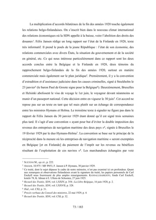 La multiplication d’accords bilatéraux de la fin des années 1920 touche également
les relations belgo-finlandaises. On s’inscrit bien dans le nouveau climat international
des relations économiques où la SDN appelle à la baisse, voire l’abolition des droits des
douanes1. Félix Jansen rédige un long rapport sur l’état de la Finlande en 1928, texte
très informatif. Il prend le pouls de la jeune République : l’état de son économie, des
relations commerciales avec divers États, la situation du gouvernement et de la société
en général, etc. Ce qui nous intéresse particulièrement dans ce rapport sont les deux
accords conclus entre la Belgique et la Finlande en 1928, deux témoins du
rapprochement belgo-finlandais de la fin des années 1920, surtout en matière
commerciale mais également sur le plan juridique2. Premièrement, il y a la convention
d’extradition et d’assistance judiciaire dans les causes criminelles, signé à Stockholm le
23 janvier3 (le baron Paul de Groote signe pour la Belgique4). Deuxièmement, Bruxelles
et Helsinki abolissent le visa de voyage le 1er juin, le voyageur devant néanmoins se
munir d’un passeport national. Cette décision entre en vigueur le 30 juin5. Cet accord ne
repose pas sur un texte en tant que tel mais plutôt sur un échange de correspondance
entre les ministres Hymans et Holma. Le troisième texte à signaler ne figure pas dans le
rapport de Félix Jansen du 30 janvier 1929 étant donné qu’il est signé trois semaines
plus tard. Il s’agit d’une convention « ayant pour but d’éviter la double imposition des
revenus des entreprises de navigation maritime des deux pays »6, signée à Bruxelles le
19 février 1929 par le duo Hymans-Holma7. La convention se base sur le principe de la
réciprocité dans la mesure où les entreprises de navigation maritime « seront exemptées
en Belgique [et en Finlande] du paiement de l’impôt sur les revenus ou bénéfices
résultant de l’exploitation de ces navires »8. Les marchandises échangées par voie
73 / 183
1 SUETENS M., op.cit., p. 222.
2 AMAEB, 10.975 / MF P853, F. Jansen à P. Hymans, 30 janvier 1929.
3 Ce traité, dont le sujet dépasse le cadre de notre mémoire, n’est pas examiné ici en profondeur. Quant
aux remarques et observations finlandaises avant la signature du traité, les papiers personnels de Carl
Enckell nous fournissent de plus amples renseignements. KANSALLISARKISTO, fonds Carl Enckell,
kotelo 78, K. Idman à E. Ullens de Schooten, 27 juin 1925.
4 Recueil des Traités, SDN, vol. LXXIV, p. 354 ; La Libre Belgique, 16 juin 1928, p. 2.
5 Recueil des Traités, SDN, vol. LXXVII, p. 328.
6 Ibid., vol. CXI, p. 31.
7 Procès-verbaux du Conseil des ministres, 22 mai 1929, p. 4.
8 Recueil des Traités, SDN, vol. CXI, p. 32.
 