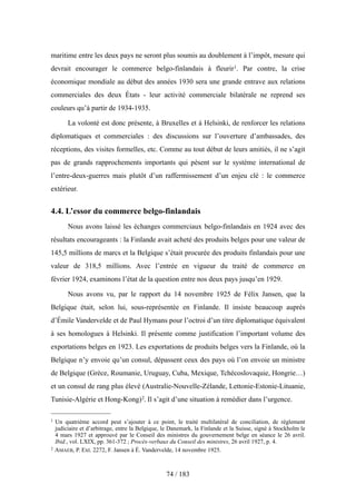 maritime entre les deux pays ne seront plus soumis au doublement à l’impôt, mesure qui
devrait encourager le commerce belgo-finlandais à fleurir1. Par contre, la crise
économique mondiale au début des années 1930 sera une grande entrave aux relations
commerciales des deux États - leur activité commerciale bilatérale ne reprend ses
couleurs qu’à partir de 1934-1935.
La volonté est donc présente, à Bruxelles et à Helsinki, de renforcer les relations
diplomatiques et commerciales : des discussions sur l’ouverture d’ambassades, des
réceptions, des visites formelles, etc. Comme au tout début de leurs amitiés, il ne s’agit
pas de grands rapprochements importants qui pèsent sur le système international de
l’entre-deux-guerres mais plutôt d’un raffermissement d’un enjeu clé : le commerce
extérieur.
4.4. L’essor du commerce belgo-finlandais
Nous avons laissé les échanges commerciaux belgo-finlandais en 1924 avec des
résultats encourageants : la Finlande avait acheté des produits belges pour une valeur de
145,5 millions de marcs et la Belgique s’était procurée des produits finlandais pour une
valeur de 318,5 millions. Avec l’entrée en vigueur du traité de commerce en
février 1924, examinons l’état de la question entre nos deux pays jusqu’en 1929.
Nous avons vu, par le rapport du 14 novembre 1925 de Félix Jansen, que la
Belgique était, selon lui, sous-représentée en Finlande. Il insiste beaucoup auprès
d’Émile Vandervelde et de Paul Hymans pour l’octroi d’un titre diplomatique équivalent
à ses homologues à Helsinki. Il présente comme justification l’important volume des
exportations belges en 1923. Les exportations de produits belges vers la Finlande, où la
Belgique n’y envoie qu’un consul, dépassent ceux des pays où l’on envoie un ministre
de Belgique (Grèce, Roumanie, Uruguay, Cuba, Mexique, Tchécoslovaquie, Hongrie…)
et un consul de rang plus élevé (Australie-Nouvelle-Zélande, Lettonie-Estonie-Lituanie,
Tunisie-Algérie et Hong-Kong)2. Il s’agit d’une situation à remédier dans l’urgence.
74 / 183
1 Un quatrième accord peut s’ajouter à ce point, le traité multilatéral de conciliation, de règlement
judiciaire et d’arbitrage, entre la Belgique, le Danemark, la Finlande et la Suisse, signé à Stockholm le
4 mars 1927 et approuvé par le Conseil des ministres du gouvernement belge en séance le 26 avril.
Ibid., vol. LXIX, pp. 361-372 ; Procès-verbaux du Conseil des ministres, 26 avril 1927, p. 4.
2 AMAEB, P. Ext. 2272, F. Jansen à É. Vandervelde, 14 novembre 1925.
 