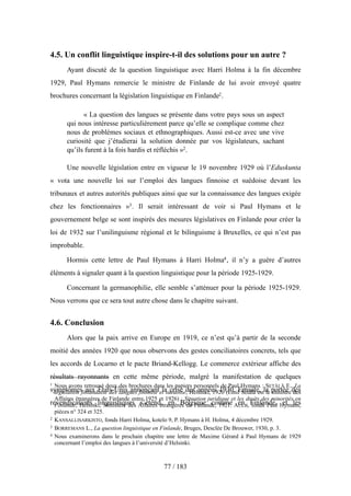 4.5. Un conflit linguistique inspire-t-il des solutions pour un autre ?
Ayant discuté de la question linguistique avec Harri Holma à la fin décembre
1929, Paul Hymans remercie le ministre de Finlande de lui avoir envoyé quatre
brochures concernant la législation linguistique en Finlande2.
« La question des langues se présente dans votre pays sous un aspect
qui nous intéresse particulièrement parce qu’elle se complique comme chez
nous de problèmes sociaux et ethnographiques. Aussi est-ce avec une vive
curiosité que j’étudierai la solution donnée par vos législateurs, sachant
qu’ils furent à la fois hardis et réfléchis »2.
Une nouvelle législation entre en vigueur le 19 novembre 1929 où l’Eduskunta
« vota une nouvelle loi sur l’emploi des langues finnoise et suédoise devant les
tribunaux et autres autorités publiques ainsi que sur la connaissance des langues exigée
chez les fonctionnaires »3. Il serait intéressant de voir si Paul Hymans et le
gouvernement belge se sont inspirés des mesures législatives en Finlande pour créer la
loi de 1932 sur l’unilinguisme régional et le bilinguisme à Bruxelles, ce qui n’est pas
improbable.
Hormis cette lettre de Paul Hymans à Harri Holma4, il n’y a guère d’autres
éléments à signaler quant à la question linguistique pour la période 1925-1929.
Concernant la germanophilie, elle semble s’atténuer pour la période 1925-1929.
Nous verrons que ce sera tout autre chose dans le chapitre suivant.
4.6. Conclusion
Alors que la paix arrive en Europe en 1919, ce n’est qu’à partir de la seconde
moitié des années 1920 que nous observons des gestes conciliatoires concrets, tels que
les accords de Locarno et le pacte Briand-Kellogg. Le commerce extérieur affiche des
résultats rayonnants en cette même période, malgré la manifestation de quelques
symptômes aux États-Unis annonçant la crise des années 1930. Ensuite, la portée des
revendications linguistiques s’étend, en Belgique comme en Finlande, et les
77 / 183
1 Nous avons retrouvé deux des brochures dans les papiers personnels de Paul Hymans : SETÄLÄ E., La
législation finlandaise des langues finnoise et suédoise, Helsinki, 1920 (Emil Setälä est le ministre des
Affaires étrangères de Finlande entre 1925 et 1926) ; Situation juridique et les droits des minorités en
Finlande, Helsinki, Ministère des Affaires étrangères de Finlande, 1921. AULB, fonds Paul Hymans,
pièces n° 324 et 325.
2 KANSALLISARKISTO, fonds Harri Holma, kotelo 9, P. Hymans à H. Holma, 4 décembre 1929.
3 BORREMANS L., La question linguistique en Finlande, Bruges, Desclée De Brouwer, 1930, p. 3.
4 Nous examinerons dans le prochain chapitre une lettre de Maxime Gérard à Paul Hymans de 1929
concernant l’emploi des langues à l’université d’Helsinki.
 