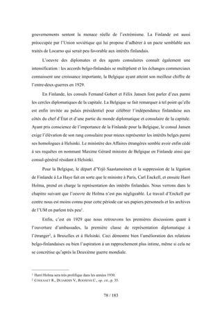 gouvernements sentent la menace réelle de l’extrémisme. La Finlande est aussi
préoccupée par l’Union soviétique qui lui propose d’adhérer à un pacte semblable aux
traités de Locarno qui serait peu favorable aux intérêts finlandais.
L’oeuvre des diplomates et des agents consulaires connaît également une
intensification : les accords belgo-finlandais se multiplient et les échanges commerciaux
connaissent une croissance importante, la Belgique ayant atteint son meilleur chiffre de
l’entre-deux-guerres en 1929.
En Finlande, les consuls Fernand Gobert et Félix Jansen font parler d’eux parmi
les cercles diplomatiques de la capitale. La Belgique se fait remarquer à tel point qu’elle
est enfin invitée au palais présidentiel pour célébrer l’indépendance finlandaise aux
côtés du chef d’État et d’une partie du monde diplomatique et consulaire de la capitale.
Ayant pris conscience de l’importance de la Finlande pour la Belgique, le consul Jansen
exige l’élévation de son rang consulaire pour mieux représenter les intérêts belges parmi
ses homologues à Helsinki. Le ministère des Affaires étrangères semble avoir enfin cédé
à ses requêtes en nommant Maxime Gérard ministre de Belgique en Finlande ainsi que
consul-général résidant à Helsinki.
Pour la Belgique, le départ d’Yrjö Saastamoinen et la suppression de la légation
de Finlande à La Haye fait en sorte que le ministre à Paris, Carl Enckell, et ensuite Harri
Holma, prend en charge la représentation des intérêts finlandais. Nous verrons dans le
chapitre suivant que l’oeuvre de Holma n’est pas négligeable. Le travail d’Enckell par
contre nous est moins connu pour cette période car ses papiers personnels et les archives
de l’UM en parlent très peu1.
Enfin, c’est en 1929 que nous retrouvons les premières discussions quant à
l’ouverture d’ambassades, la première classe de représentation diplomatique à
l’étranger2, à Bruxelles et à Helsinki. Ceci démontre bien l’amélioration des relations
belgo-finlandaises ou bien l’aspiration à un rapprochement plus intime, même si cela ne
se concrétise qu’après la Deuxième guerre mondiale.
78 / 183
1 Harri Holma sera très prolifique dans les années 1930.
2 COOLSAET R., DUJARDIN V., ROOSENS C., op. cit., p. 35.
 