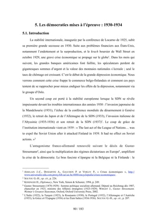5. Les démocraties mises à l’épreuve : 1930-1934
5.1. Introduction
La stabilité internationale, inaugurée par la conférence de Locarno de 1925, subit
sa première grande secousse en 1930. Suite aux problèmes financiers aux États-Unis,
notamment l’endettement et la surproduction, et le krach boursier de Wall Street en
octobre 1929, une grave crise économique se propage sur le globe1. Dans les mois qui
suivent, les grandes banques américaines font faillite, les spéculateurs perdent de
gigantesques sommes d’argent et la valeur des monnaies nationales s’écroule ; seul le
taux de chômage est croissant. C’est le début de la grande dépression économique. Nous
verrons comment cette crise frappe le commerce belgo-finlandais et comment ces pays
tentent de se rapprocher pour mieux endiguer les effets de la dépression, notamment via
le groupe d’Oslo.
Un second coup est porté à la stabilité européenne lorsque la SDN se révèle
impuissante devant les troubles internationaux des années 1930 : l’invasion japonaise de
la Mandchourie (1931), l’échec de la conférence mondiale du désarmement à Genève
(1932), le retrait du Japon et de l’Allemagne de la SDN (1933), l’invasion italienne de
l’Abyssinie (1935-1936) et son retrait de la SDN (1937)2. Le coup de grâce de
l’institution internationale vient en 1939 : « The last act of the League of Nations… was
to expel the Soviet Union after it attacked Finland in 1939. It had no effect on Soviet
actions. »3
L’antagonisme franco-allemand renouvelé suivant le décès de Gustav
Stresemann4, ainsi que la multiplication des régimes dictatoriaux en Europe5, amplifient
la crise de la démocratie. Le bras fasciste n’épargne ni la Belgique ni la Finlande : le
80 / 183
1 ASSELAIN J.-C., DEMARTINI A., GAUCHON P. et VERLEY P., « Crises économiques », http://
www.universalis-edu.com.proxy.bib.ucl.ac.be:8888/encyclopedie/crises-economiques/.
2 SOUTOU G.-H., op. cit., p. 226.
3 KISSINGER H., Diplomacy, New York, Simon & Schuster, 1994, p. 249.
4 Gustav Stresemann (1878-1929) : homme politique socialiste allemand. Député au Reichstag dès 1907,
chancelier en 1923, ministre des Affaires étrangères (1923-1929). WRIGHT J., Gustav Stresemann.
Weimar’s Greatest Statesman, Oxford, Oxford University Press, 2002.
5 L’Italie (1922), la Turquie (1923), la Roumanie (1930), le Portugal (1932), l’Allemagne et l’Autriche
(1933), la Grèce et l’Espagne (1936) et les États baltes (1934-1936). SOUTOU G.-H., op. cit., p. 207.
 