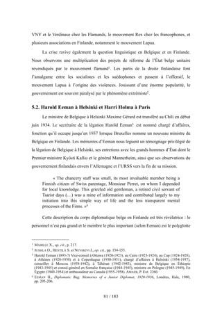 VNV et le Verdinaso chez les Flamands, le mouvement Rex chez les francophones, et
plusieurs associations en Finlande, notamment le mouvement Lapua.
La crise ravive également la question linguistique en Belgique et en Finlande.
Nous observons une multiplication des projets de réforme de l’État belge unitaire
revendiqués par le mouvement flamand1. Les partis de la droite finlandaise font
l’amalgame entre les socialistes et les suédophones et passent à l’offensif, le
mouvement Lapua à l’origine des violences. Jouissant d’une énorme popularité, le
gouvernement est souvent paralysé par le phénomène extrémiste2.
5.2. Harold Eeman à Helsinki et Harri Holma à Paris
Le ministre de Belgique à Helsinki Maxime Gérard est transféré au Chili en début
juin 1934. Le secrétaire de la légation Harold Eeman3 est nommé chargé d’affaires,
fonction qu’il occupe jusqu’en 1937 lorsque Bruxelles nomme un nouveau ministre de
Belgique en Finlande. Les mémoires d’Eeman nous lèguent un témoignage privilégié de
la légation de Belgique à Helsinki, ses entretiens avec les grands hommes d’État dont le
Premier ministre Kyösti Kallio et le général Mannerheim, ainsi que ses observations du
gouvernement finlandais envers l’Allemagne et l’URSS vers la fin de sa mission.
« The chancery staff was small, its most invaluable member being a
Finnish citizen of Swiss parentage, Monsieur Perret, on whom I depended
for local knowledge. This grizzled old gentleman, a retired civil servant of
Tsarist days (…) was a mine of information and contributed largely to my
initiation into this simple way of life and the less transparent mental
processes of the Finns. »4
Cette description du corps diplomatique belge en Finlande est très révélatrice : le
personnel n’est pas grand et le membre le plus important (selon Eeman) est le polyglotte
81 / 183
1 MABILLE X., op. cit., p. 217.
2 JUSSILA O., HENTILÄ S. et NEVAKIVI J., op. cit., pp. 154-155.
3 Harold Eeman (1893-?) Vice-consul à Ottawa (1920-1923), au Caire (1923-1924), au Cap (1924-1928),
à Athènes (1928-1930) et à Copenhague (1930-1931), chargé d’affaires à Helsinki (1934-1937),
conseiller à Moscou (1938-1942), à Téhéran (1942-1943), ministre de Belgique en Éthiopie
(1943-1945) et consul-général en Somalie française (1944-1945), ministre en Pologne (1945-1949), En
Égypte (1949-1954) et ambassadeur au Canada (1955-1958). AMAEB, P. Ext. 2260.
4 EEMAN H., Diplomatic Bag. Memories of a Junior Diplomat, 1920-1936, Londres, Hale, 1980,
pp. 205-206.
 