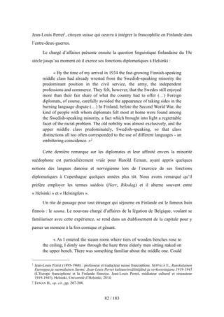Jean-Louis Perret1, citoyen suisse qui oeuvra à intégrer la francophilie en Finlande dans
l’entre-deux-guerres.
Le chargé d’affaires présente ensuite la question linguistique finlandaise du 19e
siècle jusqu’au moment où il exerce ses fonctions diplomatiques à Helsinki :
« By the time of my arrival in 1934 the fast-growing Finnish-speaking
middle class had already wrested from the Swedish-speaking minority the
predominant position in the civil service, the army, the independent
professions and commerce. They felt, however, that the Swedes still enjoyed
more than their fair share of what the country had to offer (…) Foreign
diplomats, of course, carefully avoided the appearance of taking sides in the
burning language dispute (…) In Finland, before the Second World War, the
kind of people with whom diplomats felt most at home were found among
the Swedish-speaking minority, a fact which brought into light a regrettable
facet of the racial problem. The old nobility was almost exclusively, and the
upper middle class predominately, Swedish-speaking, so that class
distinctions all too often corresponded to the use of different languages - an
embittering coincidence. »2
Cette dernière remarque sur les diplomates et leur affinité envers la minorité
suédophone est particulièrement vraie pour Harold Eeman, ayant appris quelques
notions des langues danoise et norvégienne lors de l’exercice de ses fonctions
diplomatiques à Copenhague quelques années plus tôt. Nous avons remarqué qu’il
préfère employer les termes suédois (Herr, Riksdag) et il alterne souvent entre
« Helsinki » et « Helsingfors ».
Un rite de passage pour tout étranger qui séjourne en Finlande est le fameux bain
finnois : le sauna. Le nouveau chargé d’affaires de la légation de Belgique, voulant se
familiariser avec cette expérience, se rend dans un établissement de la capitale pour y
passer un moment à la fois comique et gênant.
« As I entered the steam room where tiers of wooden benches rose to
the ceiling, I dimly saw through the haze three elderly men sitting naked on
the upper bench. There was something familiar about the middle one. Could
82 / 183
1 Jean-Louis Perret (1895-1968) : professeur et traducteur suisse francophone. SEPPÄLÄ E., Ranskalainen
Eurooppa ja suomalainen Suomi: Jean-Louis Perret kulttuurinvälittäjänä ja verkostoitujana 1919-1945
(L’Europe francophone et la Finlande finnoise. Jean-Louis Perret, médiateur culturel et réseauteur
1919-1945), Helsinki, Université d’Helsinki, 2014.
2 EEMAN H., op. cit., pp. 207-208.
 