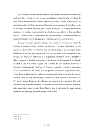 Tout en étant d’accord sur la nécessité de renouveler les méthodes de recherche, le
professeur Vares n’était pas prêt, comme ses collègues, à jeter le bébé avec l’eau du
bain. Étudier l’évolution des relations diplomatiques entre l’Irlande et la Finlande ne
serait pas anodin. Nul doute que cette thématique intéresserait peu de chercheurs mais
ce n’est pas une raison suffisante pour la rayer de la carte : « studying the bilateral
relations of two distant countries in the very least gives a possibility to find something
new »4. C’est en suivant ce raisonnement que nous présentons ce travail sur l’étude des
relations bilatérales entre la Belgique et la Finlande, deux pays small et distant.
Au cours des huit dernières années, nous avons eu l’occasion de visiter la
Finlande à plusieurs reprises, Helsinki en particulier. La culture finlandaise est très
ancienne et fascine tant les historiens que les anthropologues, les sociologues et les
philologues. C’est donc pour mieux saisir ce « pays aux mille lacs », son peuple et son
histoire, que nous nous intéressons à la République finlandaise selon la perspective
belge. Comment la Belgique réagit-elle à la déclaration d’indépendance de la Finlande
en 1918 ? Une fois établies, quelle sera la nature de leurs relations bilatérales ?
Comment s’influencent-ils l’un l’autre ? Comment vivent-ils la prospérité des années
1920 et les turbulences des années 1930 ? Reprenant les questions du professeur Vares,
« how do the smaller countries and their narratives relate to the context of the “greater
narrative”, how are they influenced by it, and how do they themselves influence it? »2
Ce travail tentera d’apporter des éléments de réponse à ces questions. Par cette
démarche, nous espérons contribuer à la recherche scientifique des relations bilatérales
entre deux petits pays au sein d’une Europe mise à mal entre les deux guerres
mondiales, en espérant y découvrir quelque chose de neuf.
2 / 183
1 Ibid., p. 5.
2 Ibid., p. 18.
 
