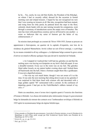 he be… Yes, surely, he was old Herr Kallio, the President of the Riksdag1 ,
on whom I had so recently called, dressed for the occasion in formal
morning coat and striped trousers. I hoped he has not recognised me now
that I was wearing no trousers at all. But alas, recognition had been mutual,
and rising from his lofty perch, he pattered down the steps to the floor,
solemnly shook hands with me and, turning towards his companions, went
through a ceremony of introductions across the empty rows of benches. The
men has risen with punctilious courtesy and we all bowed to one another - a
scene so ludicrous that my sense of humour got the better of my
embarrassment. »2
Sa mission étant prolongée au courant de l’hiver 1934-1935, Eeman se procure un
appartement à Kaivopuisto, un quartier de la capitale d’expatriés, non loin de la
résidence du général Mannerheim. Invité à dîner un soir d’hiver enneigé, « a privilege
by no means extended to all my colleagues », le diplomate belge commet la grave erreur
d’arriver en retard et effectue quelques faux pas devant le maréchal de Finlande.
« As I stepped in I realised that I still had my galoshes on and that the
melting snow was leaving wet footprints on my host’s find old carpet. It was
a dreadful moment. Every eye in the room was on my feet. The galoshes
fitted rather loosely on my patent leather evening shoes and I kicked them
off backwards into the hall, where a footman caught them like a goalkeeper.
It was not a dignified entrance.
« Nor was my exit much better, though I was not aware of it at the
time. It was only the next morning that sitting down to put on my galoshes I
was surprised to find them lined with crimson silk and decorated with a
large golden capital “M” surmounted with a coronet. In the confusion of
departing guests I had put on the Field-Marshal’s rubbers instead of my
own. »3
Outre ces anecdotes, nous n’avons rien à signaler quant à l’exercice des fonctions
d’Eeman à Helsinki. Les choses deviendront plus intéressantes lorsque le gouvernement
belge lui demandra de renouer des contacts avec l’ambassadeur soviétique à Helsinki en
1935 après la reconnaissance belge du régime bolchévique.
83 / 183
1 Il faut entendre ici Président du gouvernement, c’est-à-dire le Premier ministre, et non le Président de la
République et chef d’État, poste occupé par Pehr Svinhufvud. Kyösti Kallio sera Président de la
République de 1937 à 1940.
2 EEMAN H., op. cit., pp. 211-212.
3 Ibid., pp. 217-218.
 