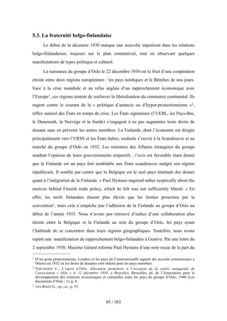 5.3. La fraternité belgo-finlandaise
Le début de la décennie 1930 marque une nouvelle impulsion dans les relations
belgo-finlandaises, toujours sur le plan commercial, tout en observant quelques
manifestations de types politique et culturel.
La naissance du groupe d’Oslo le 22 décembre 1930 est le fruit d’une coopération
étroite entre deux régions européennes : les pays nordiques et le Bénélux de nos jours.
Face à la crise mondiale et au refus anglais d’un rapprochement économique avec
l’Europe1, ces régions tentent de renforcer la libéralisation du commerce continental. Ils
nagent contre le courant de la « politique d’autarcie ou d’hyper-protectionnisme »2,
réflex naturel des États en temps de crise. Les États signataires (l’UEBL, les Pays-Bas,
le Danemark, la Norvège et la Suède) s’engagent à ne pas augmenter leurs droits de
douane sans en prévenir les autres membres. La Finlande, dont l’économie est dirigée
principalement vers l’URSS et les États baltes, souhaite s’ouvrir à la Scandinavie et au
marché du groupe d’Oslo en 1932. Les ministres des Affaires étrangères du groupe
sondent l’opinion de leurs gouvernements respectifs : l’avis est favorable étant donné
que la Finlande est un pays fort semblable aux États scandinaves malgré son régime
républicain. Il semble par contre que la Belgique est le seul pays émettant des doutes
quant à l’intégration de la Finlande. « Paul Hymans inquired rather sceptically about the
motives behind Finnish trade policy, which he felt was not sufficiently liberal. » En
effet, les tarifs finlandais étaient plus élevés que les limites proscrites par la
convention3, mais cela n’empêche pas l’adhésion de la Finlande au groupe d’Oslo au
début de l’année 1933. Nous n’avons pas retrouvé d’indice d’une collaboration plus
étroite entre la Belgique et la Finlande au sein du groupe d’Oslo, les pays ayant
l’habitude de se concentrer dans leurs régions géographiques. Toutefois, nous avons
repéré une manifestation de rapprochement belgo-finlandais à Genève. Par une lettre du
2 septembre 1930, Maxime Gérard informe Paul Hymans d’une note reçue de la part du
85 / 183
1 D’un geste protectionniste, Londres et les pays du Commonwealth signent des accords commerciaux à
Ottawa en 1932 où les droits de douanes sont réduits pour les pays membres.
2 TERLINDEN C., L’esprit d’Oslo. Allocution prononcée à l’occasion de la soirée inaugurale de
l’association « Oslo » le 12 décembre 1939, à Bruxelles, Bruxelles, éd. de l’Association pour le
développement des relations économiques et culturelles entre les pays du groupe d’Oslo, 1940 (Les
documents d’Oslo ; 1), p. 8.
3 VAN ROON G., op. cit., p. 55.
 