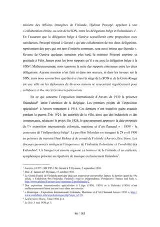 ministre des Affaires étrangères de Finlande, Hjalmar Procopé, appelant à une
« collaboration étroite, au sein de la SDN, entre les délégations belge et finlandaises »1.
En l’assurant que la délégation belge à Genève accueillerait cette proposition avec
satisfaction, Procopé répond à Gérard « qu’une collaboration de nos deux délégations,
représentant des pays qui ont tant d’intérêts communs, sera aussi intime que féconde ».
Revenu de Genève quelques semaines plus tard, le ministre Procopé exprime sa
gratitude à Félix Jansen pour les bons rapports qu’il a eu avec la délégation belge à la
SDN2. Malheureusement, nous ignorons la suite des rapports entretenus entre les deux
délégations. Aucune mention n’est faite ni dans nos sources, ni dans les travaux sur la
SDN, mais nous savons bien que Genève étant le siège de la SDN et de la Croix-Rouge
est une ville où les diplomates de diverses nations se rencontrent régulièrement pour
collaborer et discuter d’éventuels partenariats.
En ce qui concerne l’exposition internationale d’Anvers de 1930 la présence
finlandaise3 attire l’attention de la Belgique. Les premiers projets de l’exposition
spécialisée4 à Anvers remontent à 1914. Ces derniers n’ont toutefois guère avancés
pendant la guerre. Dès 1924, les autorités de la ville, ainsi que des industriels et des
commerçants, relancent le projet. En 1926, le gouvernement approuve la date proposée
de l’« exposition internationale coloniale, maritime et d’art flamand » : 1930 - le
centenaire de l’indépendance belge5. Le pavillon finlandais est inauguré le 29 avril 1930
en présence du ministre Harri Holma et du consul de Finlande à Anvers, Eric Sasse. Les
discours prononcés soulignent l’importance de l’industrie finlandaise et l’amabilité des
Finlandais6. Un banquet est ensuite organisé en honneur de la Finlande et un orchestre
symphonique présente un répertoire de musique exclusivement finlandais7.
86 / 183
1 AMAEB, 10.975 / MF P853, M. Gérard à P. Hymans, 2 septembre 1930.
2 Ibid., F. Jansen à P. Hymans, 17 octobre 1930.
3 Le Grand-Duché de Finlande participe déjà aux exposition universelles depuis le dernier quart du 19e
siècle. « Exhibition Pro Finlandia. Finland’s road to independence. Perspective: France and Italy »,
http://www.arkisto.fi/en/services/viestintae-2/profinlandia-2.
4 Des exposition internationales spécialisées à Liège (1930, 1939) et à Helsinki (1938) n’ont
malheureusement laissé aucune trace dans nos sources.
5 « Historique - Exposition Internationale Coloniale, Maritime et d’Art Flamand Anvers 1930 », http://
www.worldfairs.info/expohistorique.php?expo_id=30.
6 La Dernière Heure, 1 mai 1930, p. 2.
7 Le Soir, 1 mai 1930, p. 3.
 