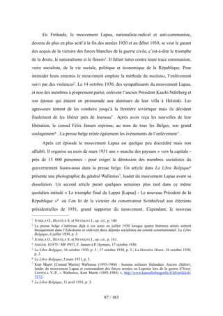 En Finlande, le mouvement Lapua, nationaliste-radical et anti-communiste,
devenu de plus en plus actif à la fin des années 1920 et au début 1930, se veut le garant
des acquis de la victoire des forces blanches de la guerre civile, c’est-à-dire le triomphe
de la droite, le nationalisme et le finnois1. Il fallait lutter contre toute trace communiste,
voire socialiste, de la vie sociale, politique et économique de la République. Pour
intimider leurs ennemis le mouvement emploie la méthode du muilutus, l’enlèvement
suivi par des violences2. Le 14 octobre 1930, des sympathisants du mouvement Lapua,
et non des membres à proprement parler, enlèvent l’ancien Président Kaarlo Ståhlberg et
son épouse qui étaient en promenade aux alentours de leur villa à Helsinki. Les
agresseurs tentent de les conduire jusqu’à la frontière soviétique mais ils décident
finalement de les libérer près de Joensuu3 . Après avoir reçu les nouvelles de leur
libération, le consul Félix Jansen exprime, au nom de tous les Belges, son grand
soulagement4 . La presse belge relate également les événements de l’enlèvement5 .
Après cet épisode le mouvement Lapua est quelque peu discrédité mais non
affaibli. Il organise au mois de mars 1931 une « marche des paysans » vers la capitale -
près de 15 000 personnes - pour exiger la démission des membres socialistes du
gouvernement lisons-nous dans la presse belge. Un article dans La Libre Belgique6
présente une photographie du général Wallenius7, leader du mouvement Lapua avant sa
dissolution. Un second article parait quelques semaines plus tard dans ce même
quotidien intitulé « Le triomphe final du Lappo [Lapua] - Le nouveau Président de la
République »8 où l’on lit de la victoire du conservateur Svinhufvud aux élections
présidentielles de 1931, grand supporter du mouvement. Cependant, le nouveau
87 / 183
1 JUSSILA O., HENTILÄ S. et NEVAKIVI J., op. cit., p. 160.
2 La presse belge s’intéresse déjà à ces actes en juillet 1930 lorsque quatre hommes armés entrent
brusquement dans l’Eduskunta et enlèvent deux députés socialistes du comité constitutionnel. La Libre
Belgique, 6 juillet 1930, p. 3.
3 JUSSILA O., HENTILÄ S. et NEVAKIVI J., op. cit., p. 161.
4 AMAEB, 10.975 / MF P853, F. Jansen à P. Hymans, 17 octobre 1930.
5 La Libre Belgique, 16 octobre 1930, p. 3 ; 17 octobre 1930, p. 3 ; La Dernière Heure, 16 octobre 1930,
p. 2.
6 La Libre Belgique, 5 mars 1931, p. 3.
7 Kurt Martti [Conrad Martin] Wallenius (1893-1984) : homme militaire finlandais. Ancien Jääkäri,
leader du mouvement Lapua et commandant des forces armées en Laponie lors de la guerre d’hiver.
LEHTOLA V.-P., « Wallenius, Kurt Martti (1893-1984) », http://www.kansallisbiografia.fi/kb/artikkeli/
7572/.
8 La Libre Belgique, 11 avril 1931, p. 3.
 