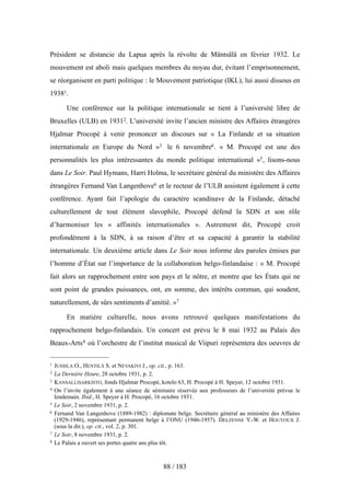 Président se distancie du Lapua après la révolte de Mäntsälä en février 1932. Le
mouvement est aboli mais quelques membres du noyau dur, évitant l’emprisonnement,
se réorganisent en parti politique : le Mouvement patriotique (IKL), lui aussi dissous en
19381.
Une conférence sur la politique internationale se tient à l’université libre de
Bruxelles (ULB) en 19312. L’université invite l’ancien ministre des Affaires étrangères
Hjalmar Procopé à venir prononcer un discours sur « La Finlande et sa situation
internationale en Europe du Nord »3 le 6 novembre4. « M. Procopé est une des
personnalités les plus intéressantes du monde politique international »5, lisons-nous
dans Le Soir. Paul Hymans, Harri Holma, le secrétaire général du ministère des Affaires
étrangères Fernand Van Langenhove6 et le recteur de l’ULB assistent également à cette
conférence. Ayant fait l’apologie du caractère scandinave de la Finlande, détaché
culturellement de tout élément slavophile, Procopé défend la SDN et son rôle
d’harmoniser les « affinités internationales ». Autrement dit, Procopé croit
profondément à la SDN, à sa raison d’être et sa capacité à garantir la stabilité
internationale. Un deuxième article dans Le Soir nous informe des paroles émises par
l’homme d’État sur l’importance de la collaboration belgo-finlandaise : « M. Procopé
fait alors un rapprochement entre son pays et le nôtre, et montre que les États qui ne
sont point de grandes puissances, ont, en somme, des intérêts commun, qui soudent,
naturellement, de sûrs sentiments d’amitié. »7
En matière culturelle, nous avons retrouvé quelques manifestations du
rapprochement belgo-finlandais. Un concert est prévu le 8 mai 1932 au Palais des
Beaux-Arts8 où l’orchestre de l’institut musical de Viipuri représentera des oeuvres de
88 / 183
1 JUSSILA O., HENTILÄ S. et NEVAKIVI J., op. cit., p. 163.
2 La Dernière Heure, 28 octobre 1931, p. 2.
3 KANSALLISARKISTO, fonds Hjalmar Procopé, kotelo 63, H. Procopé à H. Speyer, 12 octobre 1931.
4 On l’invite également à une séance de séminaire réservée aux professeurs de l’université prévue le
lendemain. Ibid., H. Speyer à H. Procopé, 16 octobre 1931.
5 Le Soir, 2 novembre 1931, p. 2.
6 Fernand Van Langenhove (1889-1982) : diplomate belge. Secrétaire général au ministère des Affaires
(1929-1946), représentant permanent belge à l’ONU (1946-1957). DELZENNE Y.-W. et HOUYOUX J.
(sous la dir.), op. cit., vol. 2, p. 301.
7 Le Soir, 8 novembre 1931, p. 2.
8 Le Palais a ouvert ses portes quatre ans plus tôt.
 