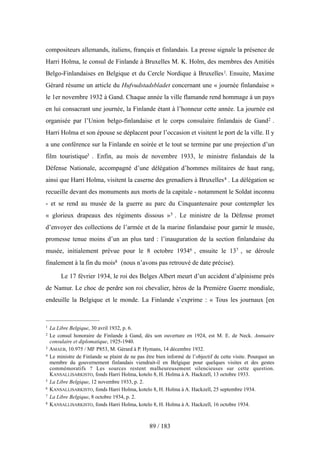 compositeurs allemands, italiens, français et finlandais. La presse signale la présence de
Harri Holma, le consul de Finlande à Bruxelles M. K. Holm, des membres des Amitiés
Belgo-Finlandaises en Belgique et du Cercle Nordique à Bruxelles1. Ensuite, Maxime
Gérard résume un article du Hufvudstadsbladet concernant une « journée finlandaise »
le 1er novembre 1932 à Gand. Chaque année la ville flamande rend hommage à un pays
en lui consacrant une journée, la Finlande étant à l’honneur cette année. La journée est
organisée par l’Union belgo-finlandaise et le corps consulaire finlandais de Gand2 .
Harri Holma et son épouse se déplacent pour l’occasion et visitent le port de la ville. Il y
a une conférence sur la Finlande en soirée et le tout se termine par une projection d’un
film touristique3 . Enfin, au mois de novembre 1933, le ministre finlandais de la
Défense Nationale, accompagné d’une délégation d’hommes militaires de haut rang,
ainsi que Harri Holma, visitent la caserne des grenadiers à Bruxelles4 . La délégation se
recueille devant des monuments aux morts de la capitale - notamment le Soldat inconnu
- et se rend au musée de la guerre au parc du Cinquantenaire pour contempler les
« glorieux drapeaux des régiments dissous »5 . Le ministre de la Défense promet
d’envoyer des collections de l’armée et de la marine finlandaise pour garnir le musée,
promesse tenue moins d’un an plus tard : l’inauguration de la section finlandaise du
musée, initialement prévue pour le 8 octobre 19346 , ensuite le 137 , se déroule
finalement à la fin du mois8 (nous n’avons pas retrouvé de date précise).
Le 17 février 1934, le roi des Belges Albert meurt d’un accident d’alpinisme près
de Namur. Le choc de perdre son roi chevalier, héros de la Première Guerre mondiale,
endeuille la Belgique et le monde. La Finlande s’exprime : « Tous les journaux [en
89 / 183
1 La Libre Belgique, 30 avril 1932, p. 6.
2 Le consul honoraire de Finlande à Gand, dès son ouverture en 1924, est M. E. de Neck. Annuaire
consulaire et diplomatique, 1925-1940.
3 AMAEB, 10.975 / MF P853, M. Gérard à P. Hymans, 14 décembre 1932.
4 Le ministre de Finlande se plaint de ne pas être bien informé de l’objectif de cette visite. Pourquoi un
membre du gouvernement finlandais viendrait-il en Belgique pour quelques visites et des gestes
commémoratifs ? Les sources restent malheureusement silencieuses sur cette question.
KANSALLISARKISTO, fonds Harri Holma, kotelo 8, H. Holma à A. Hackzell, 13 octobre 1933.
5 La Libre Belgique, 12 novembre 1933, p. 2.
6 KANSALLISARKISTO, fonds Harri Holma, kotelo 8, H. Holma à A. Hackzell, 25 septembre 1934.
7 La Libre Belgique, 8 octobre 1934, p. 2.
8 KANSALLISARKISTO, fonds Harri Holma, kotelo 8, H. Holma à A. Hackzell, 16 octobre 1934.
 