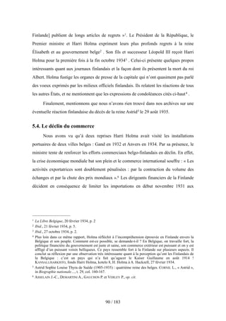 Finlande] publient de longs articles de regrets »1. Le Président de la République, le
Premier ministre et Harri Holma expriment leurs plus profonds regrets à la reine
Élisabeth et au gouvernement belge2 . Son fils et successeur Léopold III reçoit Harri
Holma pour la première fois à la fin octobre 19343 . Celui-ci présente quelques propos
intéressants quant aux journaux finlandais et la façon dont ils présentent la mort du roi
Albert. Holma fustige les organes de presse de la capitale qui n’ont quasiment pas parlé
des voeux exprimés par les milieux officiels finlandais. Ils relatent les réactions de tous
les autres États, et ne mentionnent que les expressions de condoléances cités ci-haut4 .
Finalement, mentionnons que nous n’avons rien trouvé dans nos archives sur une
éventuelle réaction finlandaise du décès de la reine Astrid5 le 29 août 1935.
5.4. Le déclin du commerce
Nous avons vu qu’à deux reprises Harri Holma avait visité les installations
portuaires de deux villes belges : Gand en 1932 et Anvers en 1934. Par sa présence, le
ministre tente de renforcer les efforts commerciaux belgo-finlandais en déclin. En effet,
la crise économique mondiale bat son plein et le commerce international souffre : « Les
activités exportatrices sont doublement pénalisées : par la contraction du volume des
échanges et par la chute des prix mondiaux ».6 Les dirigeants financiers de la Finlande
décident en conséquence de limiter les importations en début novembre 1931 aux
90 / 183
1 La Libre Belgique, 20 février 1934, p. 2
2 Ibid., 21 février 1934, p. 5.
3 Ibid., 27 octobre 1934, p. 2.
4 Plus loin dans ce même rapport, Holma réfléchit à l’incompréhension éprouvée en Finlande envers la
Belgique et son peuple. Comment est-ce possible, se demande-t-il ? En Belgique, on travaille fort, la
politique financière du gouvernement est juste et saine, son commerce extérieur est puissant et on y est
affligé d’un puissant voisin belliqueux. Ce pays ressemble fort à la Finlande sur plusieurs aspects. Il
conclut sa réflexion par une observation très intéressante quant à la perception qu’ont les Finlandais de
la Belgique : c’est un pays qui n’a fait qu’agacer le Kaiser Guillaume en août 1914 !
KANSALLISARKISTO, fonds Harri Holma, kotelo 8, H. Holma à A. Hackzell, 27 février 1934.
5 Astrid Sophie Louise Thyra de Suède (1905-1935) : quatrième reine des belges. CORNIL L., « Astrid »,
in Biographie nationale…, t. 29, col. 160-167.
6 ASSELAIN J.-C., DEMARTINI A., GAUCHON P. et VERLEY P., op. cit.
 