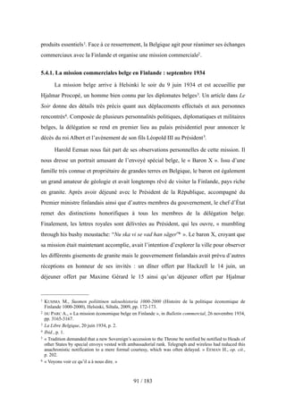 produits essentiels1. Face à ce resserrement, la Belgique agit pour réanimer ses échanges
commerciaux avec la Finlande et organise une mission commerciale2.
5.4.1. La mission commerciales belge en Finlande : septembre 1934
La mission belge arrive à Helsinki le soir du 9 juin 1934 et est accueillie par
Hjalmar Procopé, un homme bien connu par les diplomates belges3. Un article dans Le
Soir donne des détails très précis quant aux déplacements effectués et aux personnes
rencontrés4. Composée de plusieurs personnalités politiques, diplomatiques et militaires
belges, la délégation se rend en premier lieu au palais présidentiel pour annoncer le
décès du roi Albert et l’avènement de son fils Léopold III au Président5.
Harold Eeman nous fait part de ses observations personnelles de cette mission. Il
nous dresse un portrait amusant de l’envoyé spécial belge, le « Baron X ». Issu d’une
famille très connue et propriétaire de grandes terres en Belgique, le baron est également
un grand amateur de géologie et avait longtemps rêvé de visiter la Finlande, pays riche
en granite. Après avoir déjeuné avec le Président de la République, accompagné du
Premier ministre finlandais ainsi que d’autres membres du gouvernement, le chef d’État
remet des distinctions honorifiques à tous les membres de la délégation belge.
Finalement, les lettres royales sont délivrées au Président, qui les ouvre, « mumbling
through his bushy moustache: “Nu ska vi se vad han säger”6 ». Le baron X, croyant que
sa mission était maintenant accomplie, avait l’intention d’explorer la ville pour observer
les différents gisements de granite mais le gouvernement finlandais avait prévu d’autres
réceptions en honneur de ses invités : un dîner offert par Hackzell le 14 juin, un
déjeuner offert par Maxime Gérard le 15 ainsi qu’un déjeuner offert par Hjalmar
91 / 183
1 KUSIMA M., Suomen poliittinen taloushistoria 1000-2000 (Histoire de la politique économique de
Finlande 1000-2000), Helsinki, Siltala, 2009, pp. 172-173.
2 DU PARC A., « La mission économique belge en Finlande », in Bulletin commercial, 26 novembre 1934,
pp. 3165-3167.
3 La Libre Belgique, 20 juin 1934, p. 2.
4 Ibid., p. 1.
5 « Tradition demanded that a new Sovereign’s accession to the Throne be notified be notified to Heads of
other States by special envoys vested with ambassadorial rank. Telegraph and wireless had reduced this
anachronistic notification to a mere formal courtesy, which was often delayed. » EEMAN H., op. cit.,
p. 202.
6 « Voyons voir ce qu’il a à nous dire. »
 