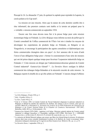 Procopé le 16. Le dimanche 17 juin, ils quittent la capitale pour rejoindre la Laponie, le
cercle polaire et le Cap nord1.
La mission est une réussite. Alors que la nature de cette dernière semble être à
titre informatif, des premiers contacts sont établis et le terrain est préparé pour la
« véritable » mission commerciale en septembre 1934.
Encore une fois nous devons nous fier à la presse belge pour cette mission
économique belge en Finlande. La Libre Belgique nous informe au mois de juillet que le
Comité consultatif de l’office commercial de l’État s’est mis à étudier les moyens de
développer les exportations de produits belge en Finlande, en Bulgarie et en
Yougoslavie, et encourage la participation des agents consulaires et diplomatiques aux
foires commerciales étrangères dans ces pays2. Le Soir annonce dès le mois d’août
l’envoi d’une délégation belge pour « former le couronnement d’une série de mesures
qui ont été prises depuis quelque temps pour favoriser l’expansion industrielle belge en
Finlande »3. Cette mission est dirigée par l’administrateur-directeur général du Comité
Central industriel4 Gustave-Léo Gérard5 6 . La Dernière Heure souligne le déficit
commercial des échanges belgo-finlandais et la nécessité cruciale de cette mission : la
Belgique exporte le double de ce qu’elle achète en Finlande7. L’ancien chargé d’affaires
92 / 183
1 La Libre Belgique, 24 juin 1934, p. 2.
2 Ibid., 19 juillet 1934, p. 2.
3 Le Soir, 5 août 1934, p. 4.
4 Créé le 13 février 1895, le Comité Central du Travail Industriel chapeaute le patronat industriel en
Belgique et défend les intérêts des industries du charbon, des métaux et de la verrerie, ainsi que ses
ouvriers. BRION R. et HENDRICK A., Inventaire des archives de la FEB (Fédération des Entreprises de
Belgique) et du Comité National Belge de la Chambre de Commerce Internationale. 1897-2007,
Bruxelles, AGR, 2012, p. 14 (Inventaires ; 19).
5 Gustave-Léo Gérard (1879-1949) : ingénieur civil belge. Directeur général adjoint du Comité central
industriel et délégué bruxellois à l’Assemblée wallonne (1927-1940). DELFORGE P., « GÉRARD
Gustave-Léo », in DELFORGE P., DESTATTE P. et LIBON M. (sous la dir.), op. cit., t. 2, p. 714.
6 Le mémoire de Michel Moreels indique, par erreur, que Max-Léo Gérard dirige la mission. Or plusieurs
sources dont nous avons consulté (notamment la presse et le Bulletin du comité économique belgo-
finlandais) indiquent clairement qu’il s’agit de son frère Gustave-Léo. MOREELS M., op. cit., p. 91.
7 La Dernière Heure, 1 septembre 1934, p. 2.
 