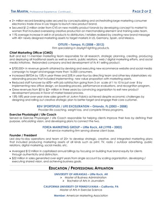 TIM MARTIN, Professional Experience, Continued… PAGE 2 OF 2
 2+ million record-breaking sales secured by conceptualizing and orchestrating large marketing consumer
electronics trade show in Las Vegas to launch new product brand.
 Secured $1.2 million order from CVS on new mobility product brands by developing concept to market to
women that included overseeing creative production on merchandising element and training sales team.
 11% average increase in sell-in of products to distributors / retailers realized by creating new brand message
with 40+ newly designed marketing assets to target markets in US, Germany, Spain, and Mexico.
OTTLITE – Tampa, FL (2008 – 2012)
Firm specializing in daylight lighting products.
Chief Marketing Officer (CMO)
Built and led 11-member marketing team responsible for all research, strategic planning, creating, producing
and deploying all traditional assets as well as events, public relations, web / digital marketing efforts, and social
media initiatives. Rebranded company and led development of its #1 selling product.
 $700,000+ in revenue growth attained by devising and executing new ecommerce website and social media
campaign to target and engage more than 16,000 consumers.
 Increased EBITDA by 15% in year-three and 25% in year-four by directing team and other key stakeholders via
rebranding process that included implementing new value proposition with marketing assets.
 Reduced staff turnover by 60%+ with job satisfaction going from 3 on scale of 1 to 10 to just over 8 by
implementing new office design, on-boarding process, performance evaluations, and recognition program.
 Grew revenues from $0 to $2+ million in three years by convincing organization to exit new product
development process in favor of market-based process.
 13%-18% year-over-year store sales growth at JoAnn Fabrics achieved despite economic challenges by
designing and rolling out creative strategic plan to better target and engage their core customer.
RDV SPORTSPLEX / LIFE EXCELERATION – Orlando, FL (2003 – 2008)
Provider life coaching, weight loss, and complete fitness programs.
Exercise Physiologist / Life Coach
Served as Exercise Physiologist / Life Coach responsible for helping clients improve their lives by defining their
purpose, articulating vision, and developing plans to connect the two.
FORZA MARKETING GROUP – Little Rock, AR (1998 – 2003)
Full service marketing firm serving diverse client base.
Founder / President
Led day-to-day operations and team of 25+ to develop strategic, creative, and integrated marketing plans
that included producing marketing assets of all kinds such as print, TV, radio / outdoor advertising, public
relations, digital marketing, social media, etc.
 Averaged $12 million in capitalized annual billings by focusing on building true brand equity for clients
through authenticity and distinction.
 $22 million in sales generated over eight years from single account by scaling organization, developing /
executing shared vision, and achieving business goals.
EDUCATION / PROFESSIONAL AFFILIATION
UNIVERSITY OF ARKANSAS – Little Rock, AR
 Master of Business Administration
 Bachelor of Arts in Journalism
CALIFORNIA UNIVERSITY OF PENNSYLVANIA – California, PA
Master of Arts in Exercise Science
Member: American Marketing Association
 