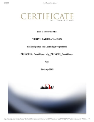 9/15/2015 Certificate of Completion
https://rbs.skillport.com/skillportfe/reportCertificateOfCompletion.action?username=7957714&courseid=lp%5FPRINCE2%5FPractitioner&courseinfo=PRINC… 1/1
This is to certify that
VISHNU BAKTHA VALSAN
has completed the Learning Programme
PRINCE2®: Practitioner ­ lp_PRINCE2_Practitioner
ON
04­Aug­2015
 