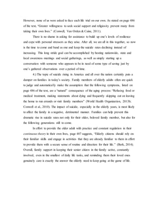 However, none of us were asked to face each life trial on our own. As stated on page 486
of the text, “Greater willingness to seek social support and religiosity prevent many from
taking their own lives.” (Conwell, Van Orden & Caine, 2011).
There is no shame in asking for assistance to build up one’s levels of resilience
and cope with personal stressors as they arise. After all, we are all in this together, so now
is the time to come and band as one and keep the suicide rates declining instead of
increasing. This long stride goal can be accomplished by hosting nationwide, state and
local awareness meetings and social gatherings, as well as simply starting up a
conversation with someone who appears to be in need of some type of saving just by
one’s gathered observations over a period of time.
4.) The topic of suicide rising in America and all over the nation certainly puts a
damper on families in today’s society. Family members of elderly adults often are quick
to judge and automatically make the assumption that the following symptoms, listed on
page 486 of the text, are a “natural” consequence of the aging process: “Refusing food or
medical treatment, making statements about dying and frequently skipping out on leaving
the home to run errands or visit family members” (World Health Organization, 2013b;
Conwell et al., 2010). The impact of suicide, especially in the elderly years, is most likely
to affect the family in a negative, detrimental manner. Families can help prevent this
dramatic rise in suicide rates not only for their older, beloved family member, but also for
the following generations still to come.
In effort to provide the older adult with practice and constant regulation in their
continuous theory in their own lives, page 487 suggests, “Elderly citizens should rely on
their familiar skills and engage in activities that they are already familiar to them in effort
to provide them with a secure sense of routine and direction for their life.” (Berk, 2014).
Overall, family support in keeping their senior citizen in the family active, constantly
involved, even in the smallest of daily life tasks, and reminding them their loved ones
genuinely care is exactly the answer the elderly need to keep going at the game of life.
 