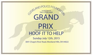 CLE
VELANDPOLICEFOUNDAT
ION
GRAND
PRIX
THE CLEVELAND
invites you to
HOOF IT TO HELP
Cleveland Metroparks Polo Field
3841 Chagrin River Road, Moreland Hills, OH 44022
Sunday July 12th, 2015
 