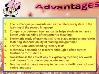 1. The first language is maintained as the reference system in the
learning of the second language.
2. Comparison between two languages helps students to have a
better understanding of the sentence meaning.
3. Systematic study of grammatical rules plays an important role in
fostering students’ ability of reading and grammar.
4. The focus on understanding literary texts
5. Makes few demands on teachers although it often creates
frustration for students.
6. Translation is the easiest way of explaining meanings or words
and phrases from one language into another.
7. Teacher and students are easy to communicate/It does not need
native language
 