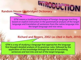 Random House Unabridged Dictionary
Richard and Rogers, 2002 (as cited in Barb, 2010),
GTM means a traditional technique of foreign-language teaching
based on explicit instruction in the grammatical analysis of the target
language and translation of sentences from the native language into
the target language and vice versa.
GTM is a way of studying a language that approaches the language
first thought detailed analysis of its grammar rules, followed by the
application of this knowledge through the task of translating
sentences and text into and out of the target language.
 