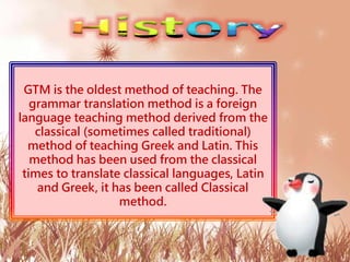 GTM is the oldest method of teaching. The
grammar translation method is a foreign
language teaching method derived from the
classical (sometimes called traditional)
method of teaching Greek and Latin. This
method has been used from the classical
times to translate classical languages, Latin
and Greek, it has been called Classical
method.
 