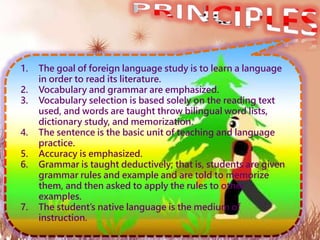 1. The goal of foreign language study is to learn a language
in order to read its literature.
2. Vocabulary and grammar are emphasized.
3. Vocabulary selection is based solely on the reading text
used, and words are taught throw bilingual word lists,
dictionary study, and memorization.
4. The sentence is the basic unit of teaching and language
practice.
5. Accuracy is emphasized.
6. Grammar is taught deductively; that is, students are given
grammar rules and example and are told to memorize
them, and then asked to apply the rules to other
examples.
7. The student’s native language is the medium of
instruction.
 