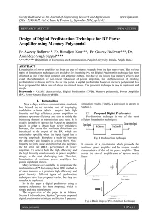 Sweety Badhwar et al. Int. Journal of Engineering Research and Applications www.ijera.com 
ISSN : 2248-9622, Vol. 4, Issue 9( Version 3), September 2014, pp.01-03 
www.ijera.com 1 | P a g e 
Design of Digital Predistortion Technique for RF Power Amplifier using Memory Polynomial Er. Sweety Badhwar *, Er. Bimaljeet Kaur **, Er. Gaurav Badhwar***, Dr. Amandeep Singh Sappal**** *,**,***,**** (Department of Electronics and Communication, Punjabi University, Patiala, Punjab, India) ABSTRACT Linearization of power amplifier has been an area of intense research from the last many years. The various types of linearization techniques are available for linearising PA but Digital Predistortion technique has been observed as one of the most common and effective method. But due to the issues like memory effects and exact characterization of non-linear behaviour of power amplifier, the implementation of existing predistortion technique suffers. So in this paper, a digital predistorter based on memory polynomial has been proposed that takes care of above mentioned issues. The presented technique is easy to implement and simple. 
Keywords - AM/AM characteristics, Digital Predistortion (DPD), Memory polynomial, Power Amplifier (PA), Power Spectral Density (PSD). 
I. Introduction 
Now a days, wireless communication standards has focused on an intensive use of employing modulation schemes which require both high linearity and high efficiency power amplifiers to enhance spectrum efficiency and also to satisfy the increasing demand in transmission data rates. It is usually desirable to operate the PA near its saturation region in order to obtain high power efficiency; however, this means that nonlinear distortions are introduced at the output of the PA, which are undesirable specially when the input signal has a varying amplitude. Therefore a trade-off between the efficiency and linearity is always there. Non- linearity not only causes distortion but also degrades the bit error rate (BER) performance of power amplifier. To achieve both the high efficiency and the high linearity simultaneously in power amplifier design, is the most challenging task. Therefore, linearization of nonlinear power amplifiers has gained significant interest. Many techniques are available to compensate the nonlinearities of PA but among these DPD method is of more concern as it provides high efficiency and good linearity. Different types of predistortion techniques have been proposed earlier, but they are complex to implement. So in this paper a digital predistorter using a memory polynomial has been proposed, which is simple and easy to implement. The organization of the paper is as follows: Section 1 is Introduction, Section 2 presents proposed digital predistortion technique and Section 3 presents 
simulation results. Finally, a conclusion is drawn in Section 4. 
II. Proposed Digital Predistorter 
Pre-distortion technique is one of the most efficient linearization techniques. Fig. 1 Predistortion Technique It consists of a pre-distorter which proceeds the nonlinear power amplifier and has inverse transfer characteristics of that of the power amplifier. Thus makes the overall amplification of system nearly linear. Fig. 2 Basic Steps of Pre-Distortion Technique 
RESEARCH ARTICLE OPEN ACCESS  