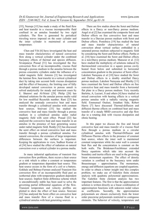 Dr.K.Gnaneswar Int. Journal of Engineering Research and Applications www.ijera.com 
ISSN : 2248-9622, Vol. 4, Issue 9( Version 6), September 2014, pp.01-16 
www.ijera.com 2 | P a g e 
[35], Neeraja [15] has made a study of the fluid flow and heat transfer in a viscous incompressible fluid confined in an annulus bounded by two rigid cylinders. The flow is generated by periodical traveling waves imposed on the outer cylinder and the inner cylinder is maintained at constant temperature. Chen and Yih [6] have investigated the heat and mass transfer characteristics of natural convection flow along a vertical cylinder under the combined buoyancy effects of thermal and species diffusion. Sivanjaneya Prasad [31] has investigated the free convection flow of an incompressible, viscous fluid through a porous medium in the annulus between the porous concentric cylinders under the influence of a radial magnetic field. Antonio [3] has investigated the laminar flow, heat transfer in a vertical cylindrical duct by taking into account both viscous dissipation and the effect of buoyancy, the limiting case of fully developed natural convection in porous annuli is solved analytically for steady and transient cases by E. Sharawi and Al-Nimir [29]. Philip [20] has obtained solutions for the annular porous media valid for low modified Reynolds number. Rani [25] has analyzed the unsteady convective heat and mass transfer through a cylindrical annulus with constant heat sources. Sreevani [33] has studied the convective heat and mass transfer through a porous medium in a cylindrical annulus under radial magnetic field with soret effect. Prasad [22] has analyzed the convective heat and mass transfer in an annulus in the presence of heat generating source under radial magnetic field. Reddy [32] has discussed the soret effect on mixed convective heat and mass transfer through a porous cylindrical annulus. For natural convection, the existence of large temperature differences between the surfaces is important. Keeping the applications in view, Sudheer Kumar et al [34] have studied the effect of radiation on natural convection over a vertical cylinder in a porous media. In many industrial applications of transient free convection flow problems, there occurs a heat source or a sink which is either a constant or temperature gradient or temperature dependent heat source. This heat source occurs in the form of a coil or a battery. Gokhale and Behnaz-Farman analyzed Transient free convection flow of an incompressible fluid past an isothermal plate with temperature gradient dependent heat sources. Implicit finite difference scheme which is unconditionally stable has been used to solve the governing partial differential equations of the flow. Transient temperature and velocity profiles are plotted to show the effect of heat source. Sreevani [33] has analyzed the Soret effect on convective heat and mass transfer flow of a viscous fluid in a cylindrical annulus with heat generating sources. 
There are few studies about the Soret and Dufour effects in a Darcy or non-Darcy porous medium. Angel et al [2] has examined the composite Soret and Dufour effects on free convective heat and mass transfer in a Darcian porous medium with Soret and Dufour effects. Postelnicu [19] has studied the heat and mass transfer characteristics of natural convection about vertical surface embedded in a saturated porous medium subjected to magnetic field by considering the Soret and Dufour effects. Partha et al. [18] have examined the Soret and Dufour effects in a non-Darcy porous medium. Mansour et al. [12] have studied the multiplicity of solutions induced by thermosolutal convection in a square porous cavity heated from below and submitted to horizontal concentration gradient in the presence of Soret effect. Lakshmi Narayana et al [10] have studied the Soret and Dufour effects in a doubly stratified Darcy porous medium. Lakshmi Narayana and Murthy [11] have examined the Soret and Dufour effects on free convective heat and mass transfer from a horizontal flat plate in a Darcy porous medium. Very recently Barletta, A, Lazzari, S and others [4] have studied on mixed convection with heating effects in a vertical porous annulus with a radially varying magnetic field. Emmunuel Osalusi, Jonathan Side, Robert Harris [7] have discussed Thermal-diffusion and diffusion thermo effects on combined heat and mass transfer of a steady MHD convective and slip flow due to a rotating disk with viscous dissipation and ohmic heating. 
In this paper we discuss the free and forced convective heat and mass transfer of a viscous fluid flow through a porous medium in a circular cylindrical annulus with Thermal-Diffusion and Diffusion-Thermo effects in the presence of constant heat source, where the inner wall is maintained constant temperature while the outer wall is constant heat flux and the concentration is constant on the both walls. The Brinkman-Forchhimer extended Darcy equations which take into account the boundary and inertia effects are used in the governing linear momentum equations. The effect of density variation is confined to the buoyancy term under Boussinesque - approximation. The momentum, energy and diffusion equations are coupled equations. In order to obtain a better insight into this complex problem, we make use of Galerkin finite element analysis with quadratic polynomial approximations. The Galerkin finite element analysis has two important features. The first is that the approximation solution is written directly as a linear combination of approximation functions with unknown nodal values as coefficients. Secondly, the approximation polynomials are chosen exclusively from the lower order piecewise polynomials restricted to contiguous elements. The behavior of velocity, temperature and  