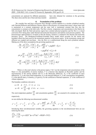 Dr.K.Gnaneswar Int. Journal of Engineering Research and Applications www.ijera.com 
ISSN : 2248-9622, Vol. 4, Issue 9( Version 6), September 2014, pp.01-16 
www.ijera.com 3 | P a g e 
concentration are analyzed for different parameters. 
The shear stress and the rate of heat and mass transfer 
have also obtained for variations in the governing 
parameters. 
II. Formulation of the problem: 
We consider free and force convection flow through a porous medium in a circular cylindrical annulus 
with Thermal-Diffusion and Diffusion-Thermo effects in the presence of constant heat source, whose inner wall 
is maintained at a constant temperature and the outer wall is maintained constant heat flux also the 
concentration is constant on the both walls. The flow velocity, temperature and concentration in the fluid to be 
fully developed. Both the fluid and porous region have constant physical properties and the flow is a mixed 
convection flow taking place under thermal and molecular buoyancies and uniform axial pressure gradient. The 
boussenissque approximation is invoked so that the density variation is confined to the thermal and molecular 
buoyancy forces. The Brinkman-Forchhiner-Extended Darcy model which accounts for the inertia and 
boundary effects has been used for the momentum equation in the porous region. In the momentum, energy and 
diffusion are coupled and non-linear. Also the flow in is unidirectional along the axial cylindrical annulus. 
Making use of the above assumptions the governing equations are 
2 
2 
2 0 
0 
1 
( ) 
( ) 0 
p u u F 
u u g T T 
z r r r k k 
g C C 
   
  
 
   
     
          
     
   
(2.1) 
2 2 
2 2 
1 1 m t 
p 
s p 
T T T D K C C 
c u Q 
z r r r c c r r r 
  
         
         
         
(2.2) 
2 2 
1 2 2 1 
1 1 m t 
m 
C C C D K T T 
u D K C 
z r r r T r r r 
         
         
         
(2.3) 
Where u is the axial velocity in the porous region, T & C are the temperature and concentrations of the 
fluid, k is the permeability of porous medium, F is a function that depends on Reynolds number and the 
microstructure of the porous medium and D1 is the Molecular diffusivity, Dm is the coefficient of mass 
diffusitivity, Tm is the mean fluid temperature, Kt is the thermal diffusion, Cs is the concentration susceptibility, 
Cp is the specific heat, ρ is density, g is gravity, β is the coefficient of thermal expansion, β* is the coefficient of 
volume expansion . 
The boundary conditions relevant to 
u  0 & T=Ti , C = Ci at r=a (2.4) 
u  0 & 1 
T 
Q 
r 
 
 
 
,C=Co at r=a+s (2.5) 
The axial temperature gradient 
T 
z 
 
 
and concentration gradient 
C 
z 
 
 
are assumed to be constant say A and B 
respectively. 
we now define the following non-dimensional variables 
a 
z 
z   , 
a 
r 
r   , u 
a 
u 
 
  
, 2  
pa 
p   
, 
0 T T 
Aa 
   
 , , 
s 
s 
a 
  
0 
0 
C C 
C C 
C 
i  
 
  
Introducing these non-dimensional variables, the governing equations in the non-dimensional form are (on 
removing the stars) 
2 
1 2 2 
2 
1 
( ) ( ) 
u u 
p D u u G N C 
r r r 
       
       
  
(2.6) 
 