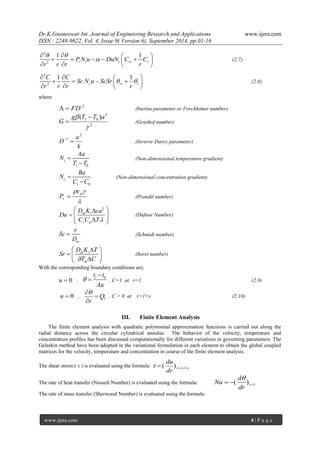 Dr.K.Gnaneswar Int. Journal of Engineering Research and Applications www.ijera.com 
ISSN : 2248-9622, Vol. 4, Issue 9( Version 6), September 2014, pp.01-16 
www.ijera.com 4 | P a g e 
2 
2 
1 1 
r t t rr r P N u DuN C C 
r r r r 
  
 
    
       
    
(2.7) 
2 
2 
1 1 
c rr r 
C C 
Sc N u ScSr 
r r r r 
  
    
      
    
(2.8) 
where 
1   FD (Inertia parameter or Forchhimer number) 
2 
3 
1 0 ( ) 
 
g T T a 
G 
 
 (Grashof number) 
k 
a 
D 
2 
1   
(Inverse Darcy parameter) 
1 0 
t 
Aa 
N 
T T 
 
 
(Non-dimensional temperature gradient) 
1 0 
c 
Ba 
N 
C C 
 
 
(Non-dimensional concentration gradient) 
 
  p 
r 
c 
P  (Prandtl number) 
2 
m t 
s p 
D K ca 
Du 
C C T 
   
        
(Dufour Number) 
m 
Sc 
D 
 
 
(Schmidt number) 
m t 
m 
D K T 
Sr 
T C 
   
  
   
(Soret number) 
With the corresponding boundary conditions are; 
u  0 , 
i 0 t t 
Aa 
 
 
 , C=1 at r=1 (2.9) 
u  0 , 1 Q 
r 
 
 
 
, C = 0 at r=1+s (2.10) 
III. Finite Element Analysis 
The finite element analysis with quadratic polynomial approximation functions is carried out along the 
radial distance across the circular cylindrical annulus. The behavior of the velocity, temperature and 
concentration profiles has been discussed computationally for different variations in governing parameters. The 
Gelarkin method have been adopted in the variational formulation in each element to obtain the global coupled 
matrices for the velocity, temperature and concentration in course of the finite element analysis. 
The shear stress (  ) is evaluated using the formula: r s dr 
du 
   1,1  ( ) 
The rate of heat transfer (Nusselt Number) is evaluated using the formula: 1 ( )r 
d 
Nu 
dr 
 
   
The rate of mass transfer (Sherwood Number) is evaluated using the formula: 
 