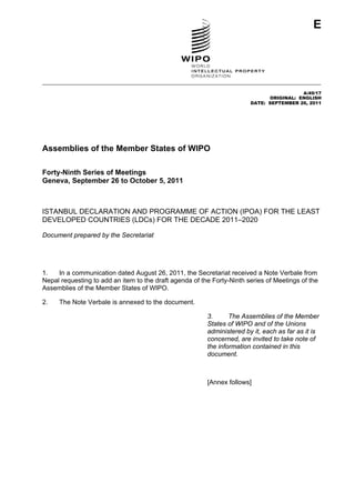 E 
A/49/17 
ORIGINAL: ENGLISH 
DATE: SEPTEMBER 26, 2011 
Assemblies of the Member States of WIPO 
Forty-Ninth Series of Meetings 
Geneva, September 26 to October 5, 2011 
ISTANBUL DECLARATION AND PROGRAMME OF ACTION (IPOA) FOR THE LEAST 
DEVELOPED COUNTRIES (LDCs) FOR THE DECADE 2011–2020 
Document prepared by the Secretariat 
1. In a communication dated August 26, 2011, the Secretariat received a Note Verbale from 
Nepal requesting to add an item to the draft agenda of the Forty-Ninth series of Meetings of the 
Assemblies of the Member States of WIPO. 
2. The Note Verbale is annexed to the document. 
3. The Assemblies of the Member 
States of WIPO and of the Unions 
administered by it, each as far as it is 
concerned, are invited to take note of 
the information contained in this 
document. 
[Annex follows] 
 