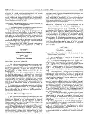 BOE núm. 287 Viernes 30 noviembre 2007 49195
controles de calidad, deberá darse audiencia, por el plazo
de 10 días, a los productores implicados.
4. Cuando los datos cuya divulgación se pretenda se
hayan obtenido a requerimiento de otra Administración
pública, no podrán publicarse los resultados obtenidos si
existe oposición expresa de esta.
Artículo 45. Otros instrumentos de control y fomento de
la calidad de los bienes y servicios.
La Conferencia Sectorial de Consumo y sus órganos
de cooperación institucional podrán acordar:
a) El desarrollo de programas de prospección de
mercado, mediante la realización de análisis comparati-
vos de bienes y servicios que se ajusten a los requisitos
que sobre la práctica de tales análisis comparativos se
establezcan reglamentariamente que, en todo caso, debe
garantizar los derechos de las partes afectadas.
b) La realización de un análisis estadístico de las
reclamaciones y quejas planteadas por los consumidores
y usuarios en el territorio del Estado.
c) Los requisitos que deben acreditar los empresa-
rios merecedores de premios o distintivos de calidad de
ámbito estatal.
TÍTULO IV
Potestad sancionadora
CAPÍTULO I
Disposiciones generales
Artículo 46. Principios generales.
1. Las Administraciones públicas competentes, en el
uso de su potestad sancionadora, sancionarán las con-
ductas tipificadas como infracción en materia de defensa
de los consumidores y usuarios, sin perjuicio de las res-
ponsabilidades civiles, penales o de otro orden que pue-
dan concurrir.
2. La instrucción de causa penal ante los Tribunales
de Justicia suspenderá la tramitación del expediente
administrativo sancionador que hubiera sido incoado por
los mismos hechos, y en su caso la eficacia de los actos
administrativos de imposición de sanción. Las medidas
administrativas que hubieran sido adoptadas para salva-
guardar la salud y seguridad de las personas se manten-
drán en tanto la autoridad judicial se pronuncie sobre las
mismas.
En ningún caso se producirá una doble sanción por
los mismos hechos y en función de los mismos intereses
públicos protegidos, si bien deberán exigirse las demás
responsabilidades que se deduzcan de otros hechos o
infracciones concurrentes.
Artículo 47. Administración competente.
1. Las Administraciones españolas que en cada caso
resulten competentes sancionarán las infracciones en
materia de defensa de los consumidores y usuarios
cometidas en territorio español cualquiera que sea la
nacionalidad, el domicilio o el lugar en que radiquen los
establecimientos del responsable.
2. Las infracciones se entenderán cometidas en cual-
quiera de los lugares en que se desarrollen las acciones u
omisiones constitutivas de las mismas y, además, salvo
en el caso de infracciones relativas a los requisitos de los
establecimientos e instalaciones o del personal, en todos
aquellos en que se manifieste la lesión o riesgo para los
intereses de los consumidores y usuarios protegidos por
la norma sancionadora.
3. Las autoridades competentes en materia de con-
sumo sancionarán, asimismo, las conductas tipificadas
como infracciones en materia de defensa de los consumi-
dores y usuarios de los empresarios de los sectores que
cuenten con regulación específica.
Artículo 48. Reposición de la situación alterada por la
infracción e indemnización de daños y perjuicios.
Conforme a lo previsto en el artículo 130.2 de la Ley
30/1992, de 26 de noviembre, de Régimen Jurídico de las
Administraciones Públicas y del Procedimiento Adminis-
trativo Común, en el procedimiento sancionador podrá
exigirse al infractor la reposición de la situación alterada
por la infracción a su estado original y, en su caso, la
indemnización de daños y perjuicios probados causados
al consumidor que serán determinados por el órgano
competente para imponer la sanción, debiendo notifi-
carse al infractor para que en el plazo de un mes proceda
a su satisfacción, quedando, de no hacerse así, expedita
la vía judicial.
CAPÍTULO II
Infracciones y sanciones
Artículo 49. Infracciones en materia de defensa de los
consumidores y usuarios.
1. Son infracciones en materia de defensa de los
consumidores y usuarios:
a) El incumplimiento de los requisitos, condiciones,
obligaciones o prohibiciones de naturaleza sanitaria.
b) Las acciones u omisiones que produzcan riesgos
o daños efectivos para la salud o seguridad de los consu-
midores y usuarios, ya sea en forma consciente o delibe-
rada, ya por abandono de la diligencia y precauciones
exigibles en la actividad, servicio o instalación de que se
trate.
c) El incumplimiento o transgresión de los requisitos
previos que concretamente formulen las autoridades
competentes para situaciones específicas, al objeto de
evitar contaminaciones, circunstancias o conductas noci-
vas de otro tipo que puedan resultar gravemente perjudi-
ciales para la salud pública.
d) La alteración, adulteración o fraude en bienes y
servicios susceptibles de consumo por adición o sustrac-
ción de cualquier sustancia o elemento, alteración de su
composición o calidad, incumplimiento de las condicio-
nes que correspondan a su naturaleza o la garantía, arre-
glo o reparación de productos de naturaleza duradera y
en general cualquier situación que induzca a engaño o
confusión o que impida reconocer la verdadera natura-
leza del bien o servicio.
e) El incumplimiento de las normas reguladoras de
precios, la imposición injustificada de condiciones sobre
prestaciones no solicitadas o cantidades mínimas o cual-
quier otro tipo de intervención o actuación ilícita que
suponga un incremento de los precios o márgenes
comerciales.
f) El incumplimiento de las normas relativas a regis-
tro, normalización o tipificación, etiquetado, envasado y
publicidad de bienes y servicios.
g) El incumplimiento de las disposiciones sobre
seguridad en cuanto afecten o puedan suponer un riesgo
para los consumidores y usuarios.
h) La obstrucción o negativa a suministrar datos o a
facilitar las funciones de información, vigilancia o inspec-
ción.
 