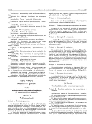 49188 Viernes 30 noviembre 2007 BOE núm. 287
Artículo 152. Programa y oferta de viajes combina-
dos.
Artículo 153. Carácter vinculante del programa
oferta.
Artículo 154. Forma y contenido del contrato.
Capítulo III. Otros derechos del consumidor y usua-
rio.
Artículo 155. Cesión de la reserva.
Artículo 156. Información adicional sobre el viaje
combinado.
Capítulo IV. Modificación del contrato.
Artículo 157. Revisión de precios.
Artículo 158. Modificación del contrato.
Título II. Disposiciones relativas a la resolución del
contrato y responsabilidades.
Capítulo I. Resolución del contrato o cancelación.
Artículo 159. Resolución del contrato por causa
imputable al organizador o cancelación del viaje.
Artículo 160. Resolución del contrato por el consu-
midor y usuario.
Capítulo II. Incumplimiento, responsabilidad y
garantías.
Artículo 161. Consecuencias de la no prestación de
servicios.
Artículo 162. Responsabilidad de los organizadores
y detallistas.
Artículo 163. Garantía de la responsabilidad contrac-
tual.
Artículo 164. Prescripción de acciones.
Artículo 165. Régimen sancionador.
Disposición transitoria primera. Garantía comercial.
Disposición transitoria segunda. Productos de natu-
raleza duradera.
Disposición transitoria tercera. Responsabilidad civil
por los daños causados por productos defectuosos pues-
tos en circulación con anterioridad al 8 de julio de 1994.
Disposición final primera. Modificación de cuantías.
Disposición final segunda. Desarrollo reglamentario.
Disposición final tercera. Aplicabilidad del régimen
reglamentario en materia de infracciones y sanciones.
LIBRO PRIMERO
Disposiciones generales
TÍTULO I
Ámbito de aplicación y derechos básicos
de los consumidores y usuarios
CAPÍTULO I
Ámbito de aplicación
Artículo 1. Principios generales.
En desarrollo del artículo 51.1 y 2 de la Constitución
que, de acuerdo con el artículo 53.3 de la misma, tiene el
carácter de principio informador del ordenamiento jurí-
dico, esta norma tiene por objeto establecer el régimen
jurídico de protección de los consumidores y usuarios en
el ámbito de las competencias del Estado.
En todo caso, la defensa de los consumidores y usua-
rios se hará en el marco del sistema económico diseñado
en los artículos 38 y 128 de la Constitución y con sujeción
a lo establecido en el artículo 139.
Artículo 2. Ámbito de aplicación.
Está norma será de aplicación a las relaciones entre
consumidores o usuarios y empresarios.
Artículo 3. Concepto general de consumidor y de usuario.
A efectos de esta norma y sin perjuicio de lo dispuesto
expresamente en sus libros tercero y cuarto, son consu-
midores o usuarios las personas físicas o jurídicas que
actúan en un ámbito ajeno a una actividad empresarial o
profesional.
Artículo 4. Concepto de empresario.
A efectos de lo dispuesto en esta norma, se considera
empresario a toda persona física o jurídica que actúa en el
marco de su actividad empresarial o profesional, ya sea
pública o privada.
Artículo 5. Concepto de productor.
Sin perjuicio de lo dispuesto en el artículo 138, a efec-
tos de lo dispuesto en esta norma se considera productor
al fabricante del bien o al prestador del servicio o su inter-
mediario, o al importador del bien o servicio en el territo-
rio de la Unión Europea, así como a cualquier persona
que se presente como tal al indicar en el bien, ya sea en el
envase, el envoltorio o cualquier otro elemento de protec-
ción o presentación, o servicio su nombre, marca u otro
signo distintivo.
Artículo 6. Concepto de producto.
Sin perjuicio de lo establecido en el artículo 136, a los
efectos de esta norma, es producto todo bien mueble con-
forme a lo previsto en el artículo 335 del Código Civil.
Artículo 7. Concepto de proveedor.
A efectos de esta norma es proveedor el empresario
que suministra o distribuye productos en el mercado,
cualquiera que sea el título o contrato en virtud del cual
realice dicha distribución.
CAPÍTULO II
Derechos básicos de los consumidores y usuarios
Artículo 8. Derechos básicos de los consumidores y
usuarios.
Son derechos básicos de los consumidores y usuarios:
a) La protección contra los riesgos que puedan afec-
tar su salud o seguridad.
b) La protección de sus legítimos intereses económi-
cos y sociales; en particular, frente a la inclusión de cláu-
sulas abusivas en los contratos.
c) La indemnización de los daños y la reparación de
los perjuicios sufridos.
d) La información correcta sobre los diferentes bie-
nes o servicios y la educación y divulgación para facilitar
el conocimiento sobre su adecuado uso, consumo o dis-
frute.
e) La audiencia en consulta, la participación en el
procedimiento de elaboración de las disposiciones gene-
rales que les afectan directamente y la representación de
 