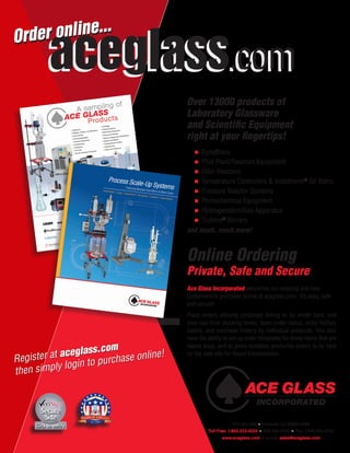 P.O. Box 688  ■  Vineland, NJ 08362-0688
Toll-Free: 1-800-223-4524  ■ 856-692-3333 ■  Fax: 1-800-543-6752
www.aceglass.com  ■ e-mail: sales@aceglass.com
Register at aceglass.com
then simply login to purchase online!
aceglass.comaceglass.com
Over 13000 products of
Laboratory Glassware
and Scientific Equipment
right at your fingertips!
	 ■  DynaBlocs
	 ■  Pilot Plant/Reaction Equipment
	 ■  Filter Reactors
	 ■  Temperature Controllers & Instatherm®
Oil Baths
	 ■  Pressure Reactor Systems
	 ■  Photochemical Equipment
	 ■  Hydrogenation/Gas Apparatus
	 ■  Trubore®
Stirrers
and much, much more!
Online Ordering
Private, Safe and Secure
Ace Glass Incorporated welcomes our existing and new
customers to purchase online at aceglass.com. It’s easy, safe
and secure!
Place orders utilizing corporate billing or by credit card, and
view real-time stocking levels, open-order status, order history
details, and purchase history by individual products. You also
have the ability to set up order templates for those items that are
repeat buys, and to place tentative, proforma orders to be held
on the web site for future transmission.
Order online...
Order online...
 