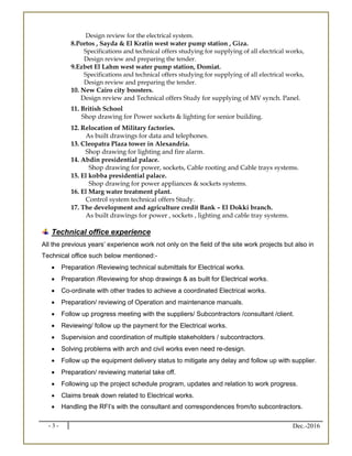 - 3 - Dec.-2016
Design review for the electrical system.
8.Portos , Sayda & El Kratin west water pump station , Giza.
Specifications and technical offers studying for supplying of all electrical works,
Design review and preparing the tender.
9.Ezbet El Lahm west water pump station, Domiat.
Specifications and technical offers studying for supplying of all electrical works,
Design review and preparing the tender.
10. New Cairo city boosters.
Design review and Technical offers Study for supplying of MV synch. Panel.
11. British School
Shop drawing for Power sockets & lighting for senior building.
12. Relocation of Military factories.
As built drawings for data and telephones.
13. Cleopatra Plaza tower in Alexandria.
Shop drawing for lighting and fire alarm.
14. Abdin presidential palace.
Shop drawing for power, sockets, Cable rooting and Cable trays systems.
15. El kobba presidential palace.
Shop drawing for power appliances & sockets systems.
16. El Marg water treatment plant.
Control system technical offers Study.
17. The development and agriculture credit Bank – El Dokki branch.
As built drawings for power , sockets , lighting and cable tray systems.
Technical office experience
All the previous years’ experience work not only on the field of the site work projects but also in
Technical office such below mentioned:-
 Preparation /Reviewing technical submittals for Electrical works.
 Preparation /Reviewing for shop drawings & as built for Electrical works.
 Co-ordinate with other trades to achieve a coordinated Electrical works.
 Preparation/ reviewing of Operation and maintenance manuals.
 Follow up progress meeting with the suppliers/ Subcontractors /consultant /client.
 Reviewing/ follow up the payment for the Electrical works.
 Supervision and coordination of multiple stakeholders / subcontractors.
 Solving problems with arch and civil works even need re-design.
 Follow up the equipment delivery status to mitigate any delay and follow up with supplier.
 Preparation/ reviewing material take off.
 Following up the project schedule program, updates and relation to work progress.
 Claims break down related to Electrical works.
 Handling the RFI’s with the consultant and correspondences from/to subcontractors.
 