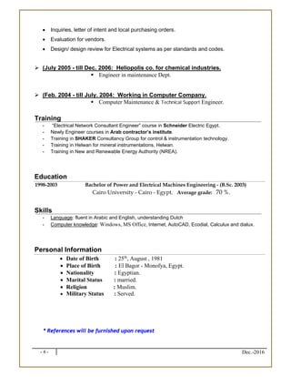 - 4 - Dec.-2016
 Inquiries, letter of intent and local purchasing orders.
 Evaluation for vendors.
 Design/ design review for Electrical systems as per standards and codes.
 (July 2005 - till Dec. 2006: Heliopolis co. for chemical industries.
 Engineer in maintenance Dept.
 (Feb. 2004 - till July. 2004: Working in Computer Company.
 Computer Maintenance & Technical Support Engineer.
 
Training
- “Electrical Network Consultant Engineer” course in Schneider Electric Egypt.
- Newly Engineer courses in Arab contractor’s institute.
- Training in SHAKER Consultancy Group for control & instrumentation technology.
- Training in Helwan for mineral instrumentations, Helwan.
- Training in New and Renewable Energy Authority (NREA).
Education
1998-2003 Bachelor of Power and Electrical Machines Engineering - (B.Sc. 2003)
Cairo University - Cairo - Egypt. Average grade: 70 %.
Skills
- Language: fluent in Arabic and English, understanding Dutch
- Computer knowledge: Windows, MS Office, Internet, AutoCAD, Ecodial, Calculux and dialux.
Personal Information
 Date of Birth : 25th
, August , 1981
 Place of Birth : El Bagor - Monofya, Egypt.
 Nationality : Egyptian.
 Marital Status : married.
 Religion : Muslim.
 Military Status : Served.
* References will be furnished upon request
 