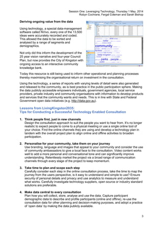 Session One: Leveraging Technology, Thursday 1 May, 2014
Robyn Cochrane, Fergal Coleman and Sarah Bishop
3
Deriving ongoing value from the data
Using technology, a special data-management
software called NVivo, every one of the 13,500
ideas were accurately recorded and coded.
This allowed the data to be sorted and
analysed by a range of segments and
demographics.
Not only did this inform the development of the
25 year vision narrative and four-year Council
Plan, but now provides the City of Kingston with
ongoing access to an interactive community
knowledge bank.
Today this resource is still being used to inform other operational and planning processes
thereby maximising the organisational return on investment in the consultation.
Using the technology, a series of reports with varying levels of detail were also generated
and released to the community, as is best practice in the public participation sphere. Making
the data publicly accessible empowers individuals, government agencies, local service
providers, private industry and community organisations with information to develop products
and services that the community wants and needs. This is in line with State and Federal
Government open data initiatives (e.g. http://data.gov.au).
Lessons from LivingKingston2035:
Tips for Conducting a Successful Technology Enabled Consultation
1. Think people first, just in new channels
Design the consultation approach to suit the people you want to hear from. It’s no longer
realistic to expect people to come to a physical meeting or use a single online tool of
your choice. Find the online channels they are using and develop a technology plan in
tandem with the overall project plan to align online and offline activities to broaden
participation.
2. Personalise for your community, take them on your journey
Use branding, language and images that appeal to your community and consider the use
of community ambassadors to give a local face to the consultation. Video content works
well to add a more personal and conversational tone and can significantly improve
understanding. Relentlessly market the project via a broad range of communication
channels through every stage of the project to keep momentum.
3. Take time to plan and scope each step
Carefully consider each step in the online consultation process, take the time to map the
journey from the users perspective, is it easy to understand and simple to use? Ensure
security of personal details and privacy and use analytics to measure and understand
what works. Carefully investigate technology suppliers, open source or industry standard
solutions are preferable.
4. Make data central to every consultation
Plan how you will collect, store, analyse and use the data. Capture participant
demographic data to describe and profile participants (online and offline), re-use the
consultation data for other planning and decision-making purposes, and adopt a practice
of ‘open data’ by making the data publicly available.
 