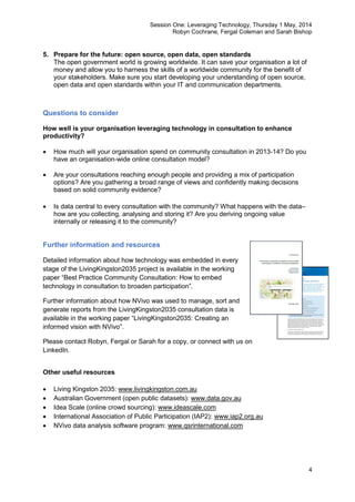 Session One: Leveraging Technology, Thursday 1 May, 2014
Robyn Cochrane, Fergal Coleman and Sarah Bishop
4
5. Prepare for the future: open source, open data, open standards
The open government world is growing worldwide. It can save your organisation a lot of
money and allow you to harness the skills of a worldwide community for the benefit of
your stakeholders. Make sure you start developing your understanding of open source,
open data and open standards within your IT and communication departments.
Questions to consider
How well is your organisation leveraging technology in consultation to enhance
productivity?
 How much will your organisation spend on community consultation in 2013-14? Do you
have an organisation-wide online consultation model?
 Are your consultations reaching enough people and providing a mix of participation
options? Are you gathering a broad range of views and confidently making decisions
based on solid community evidence?
 Is data central to every consultation with the community? What happens with the data–
how are you collecting, analysing and storing it? Are you deriving ongoing value
internally or releasing it to the community?
Further information and resources
Detailed information about how technology was embedded in every
stage of the LivingKingston2035 project is available in the working
paper “Best Practice Community Consultation: How to embed
technology in consultation to broaden participation”.
Further information about how NVivo was used to manage, sort and
generate reports from the LivingKingston2035 consultation data is
available in the working paper “LivingKingston2035: Creating an
informed vision with NVivo”.
Please contact Robyn, Fergal or Sarah for a copy, or connect with us on
LinkedIn.
Other useful resources
 Living Kingston 2035: www.livingkingston.com.au
 Australian Government (open public datasets): www.data.gov.au
 Idea Scale (online crowd sourcing): www.ideascale.com
 International Association of Public Participation (IAP2): www.iap2.org.au
 NVivo data analysis software program: www.qsrinternational.com
 