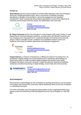 Session One: Leveraging Technology, Thursday 1 May, 2014
Robyn Cochrane, Fergal Coleman and Sarah Bishop
5
Contact us
Sarah Bishop was the Communications and Public Affairs Manager at the City of Kingston
during the LivingKingston2035 project. She is now Director of Activate Consulting
specialising in strategic communications, community engagement and reputation
management. Sarah is passionate about helping organisations achieve their objectives by
improving communication with their people, key stakeholders and community.
Contact:
sarah@activatepeople.com
au.linkedin.com/in/sarahbishopau/
0403 214 449
Dr. Robyn Cochrane led the City of Kingston’s Living Kingston 2035 project. Robyn is Lead
Researcher for Cochrane Research Solutions, currently works with Monash University and
has a background in local government, vocational education and training and community
sectors. Robyn’s strengths include: qualitative and quantitative research; online and
traditional community consultation approaches and employee engagement.
Contact:
robyncoc@bigpond.net.au
au.linkedin.com/in/robyncochrane
0438 072 280
Fergal Coleman is a Director of Symphony3, a Melbourne based IT Consulting Firm. He
specialises in digital strategy and communications and is passionate about helping his
government clients to create successful digital strategies and develop social media
strategies that deliver community outcomes. Fergal has extensive experience facilitating
workshops and delivering training on digital strategy, social media and online business.
Contact:
Fergal.coleman@symphony3.com
au.linkedin.com/in/fergalcoleman/
0423 198 184
Acknowledgment
We would like to acknowledge the City of Kingston for granting permission to use its material
in this paper and commend the community inspired leadership shown by the City of Kingston
in undertaking this project.
For further information about the ongoing implementation of the LivingKingston2035 vision,
please contact the Performance Planning Department at the City of Kingston on 1300 356
653.
 