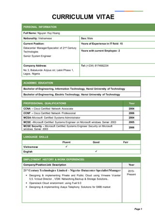 Page 1
CURRICULUM VITAE
PERSONAL INFORMATION
Full Name: Nguyen Huy Hoang
Nationality: Vietnamese Sex: Male
Current Position:
Datacenter Manager/Specielist of 21st Century
Technologies
Senior System Engineer
Years of Experience in IT field: 15
Years with current Employee: 2
Company Address:
No 3, Babatunde Anjous str, Lekki Phase 1,
Lagos, Nigeria
Tel: (+234) 8174682234
ACADEMIC EDUCATION
Bachelor of Engineering, Information Technology, Hanoi University of Technology
Bachelor of Engineering, Electric Technology, Hanoi University of Technology
PROFESSIONAL QUALIFICATIONS Year
CCNA – Cisco Certified Network Associate 2004
CCNP – Cisco Certified Network Professional 2006
MCSA–Microsoft Certified Systems Administrator 2004
MCSE –Microsoft Certified Systems Engineer on Microsoft windows Server 2003 2005
MCSE Security – Microsoft Certified Systems Engineer Security on Microsoft
windows Server 2003
2006
LANGUAGE SKILLS
Fluent Good Fair
Vietnamese 
English 
EMPLOYMENT HISTORY & WORK EXPERIENCES:
Company/Position/Job Description Year
21st
Century Technologies Limited – Nigeria- Datacenter Specialist/Manager
 Designing & implementing Private and Public Cloud using Vmware Vcenter
5.5, Vcloud Director , VSM. Networking,Backup & Storage Solutions..
 Openstack Cloud environment using Fuel 9.0
 Designing & implementing Avaya Telephony Solutions for SMB market
2015-
Present
 