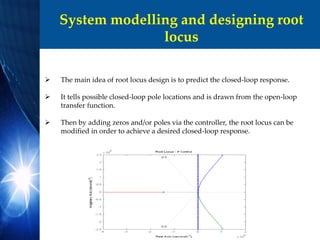 System modelling and designing root
locus
 The main idea of root locus design is to predict the closed-loop response.
 It tells possible closed-loop pole locations and is drawn from the open-loop
transfer function.
 Then by adding zeros and/or poles via the controller, the root locus can be
modified in order to achieve a desired closed-loop response.
 