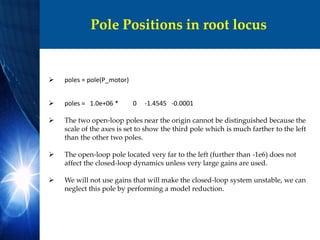Pole Positions in root locus
 poles = pole(P_motor)
 poles = 1.0e+06 * 0 -1.4545 -0.0001
 The two open-loop poles near the origin cannot be distinguished because the
scale of the axes is set to show the third pole which is much farther to the left
than the other two poles.
 The open-loop pole located very far to the left (further than -1e6) does not
affect the closed-loop dynamics unless very large gains are used.
 We will not use gains that will make the closed-loop system unstable, we can
neglect this pole by performing a model reduction.
 